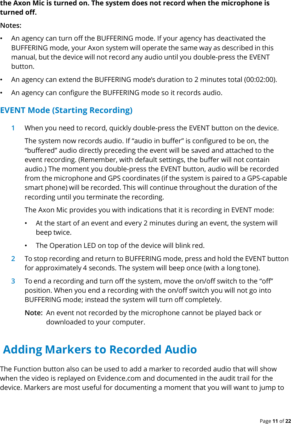  Page 11 of 22 the Axon Mic is turned on. The system does not record when the microphone is turned off. Notes: • An agency can turn off the BUFFERING mode. If your agency has deactivated the BUFFERING mode, your Axon system will operate the same way as described in this manual, but the device will not record any audio until you double-press the EVENT button. • An agency can extend the BUFFERING mode’s duration to 2 minutes total (00:02:00). • An agency can configure the BUFFERING mode so it records audio. EVENT Mode (Starting Recording) 1 When you need to record, quickly double-press the EVENT button on the device. The system now records audio. If “audio in buffer” is configured to be on, the “buffered” audio directly preceding the event will be saved and attached to the event recording. (Remember, with default settings, the buffer will not contain audio.) The moment you double-press the EVENT button, audio will be recorded from the microphone and GPS coordinates (if the system is paired to a GPS-capable smart phone) will be recorded. This will continue throughout the duration of the recording until you terminate the recording. The Axon Mic provides you with indications that it is recording in EVENT mode: • At the start of an event and every 2 minutes during an event, the system will beep twice. • The Operation LED on top of the device will blink red. 2 To stop recording and return to BUFFERING mode, press and hold the EVENT button for approximately 4 seconds. The system will beep once (with a long tone). 3 To end a recording and turn off the system, move the on/off switch to the “off” position. When you end a recording with the on/off switch you will not go into BUFFERING mode; instead the system will turn off completely. Note: An event not recorded by the microphone cannot be played back or downloaded to your computer.  Adding Markers to Recorded Audio The Function button also can be used to add a marker to recorded audio that will show when the video is replayed on Evidence.com and documented in the audit trail for the device. Markers are most useful for documenting a moment that you will want to jump to  