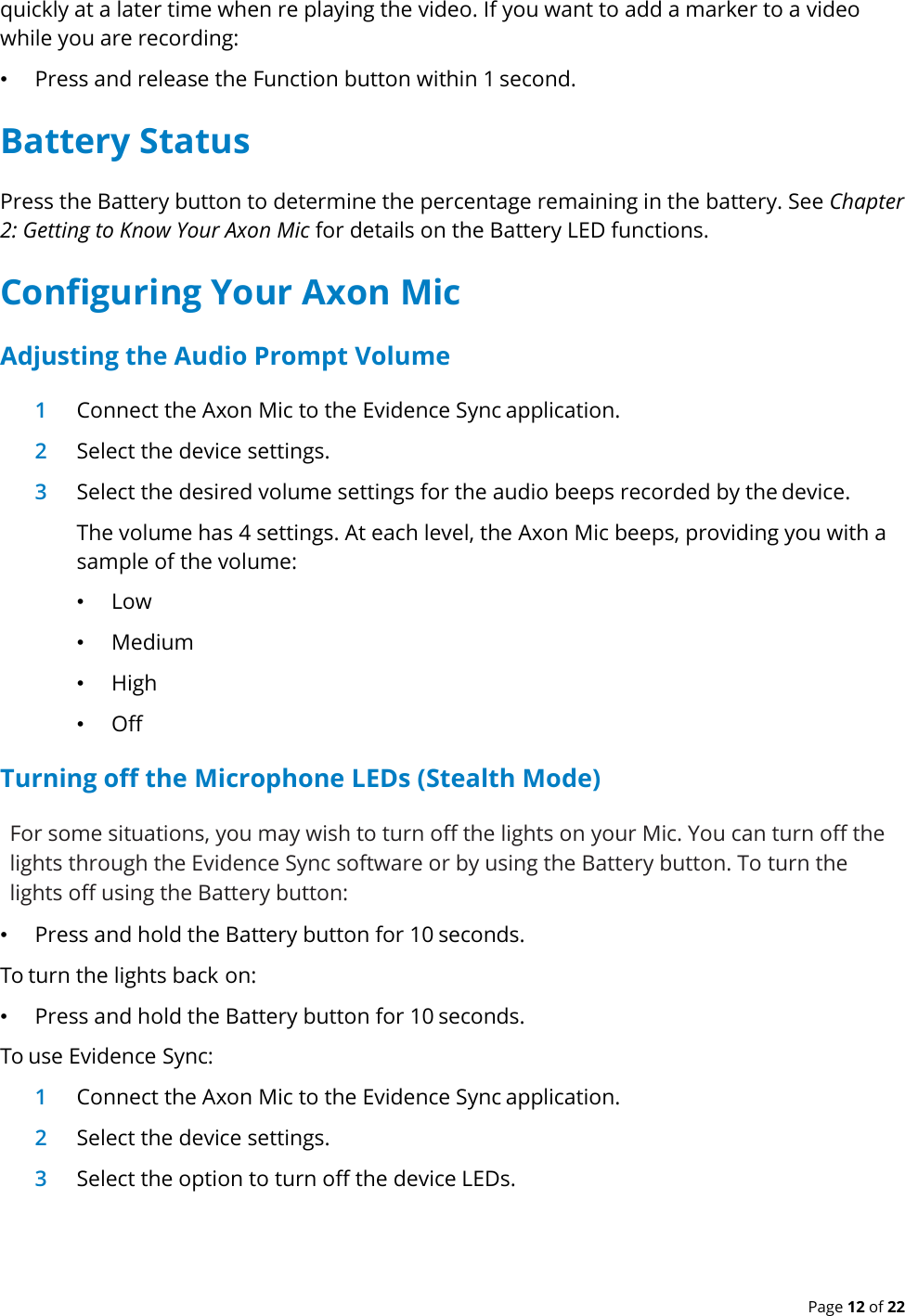  Page 12 of 22 quickly at a later time when re playing the video. If you want to add a marker to a video while you are recording: • Press and release the Function button within 1 second. Battery Status Press the Battery button to determine the percentage remaining in the battery. See Chapter 2: Getting to Know Your Axon Mic for details on the Battery LED functions. Configuring Your Axon Mic Adjusting the Audio Prompt Volume 1 Connect the Axon Mic to the Evidence Sync application. 2 Select the device settings. 3 Select the desired volume settings for the audio beeps recorded by the device. The volume has 4 settings. At each level, the Axon Mic beeps, providing you with a sample of the volume: • Low • Medium • High • Off Turning off the Microphone LEDs (Stealth Mode) For some situations, you may wish to turn off the lights on your Mic. You can turn off the lights through the Evidence Sync software or by using the Battery button. To turn the lights off using the Battery button: • Press and hold the Battery button for 10 seconds.  To turn the lights back on: • Press and hold the Battery button for 10 seconds.  To use Evidence Sync: 1 Connect the Axon Mic to the Evidence Sync application. 2 Select the device settings. 3 Select the option to turn off the device LEDs.   