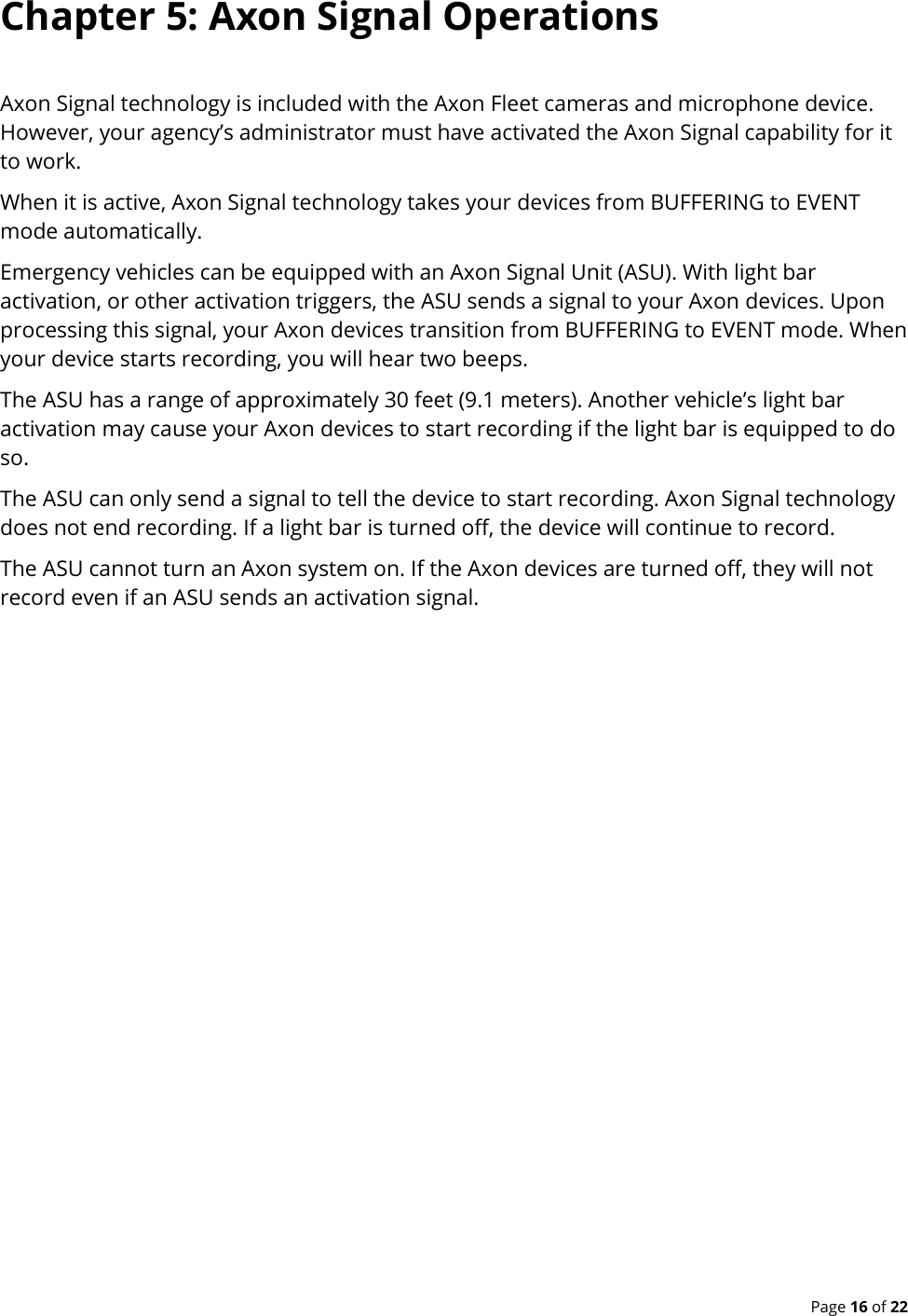  Page 16 of 22 Chapter 5: Axon Signal Operations Axon Signal technology is included with the Axon Fleet cameras and microphone device. However, your agency’s administrator must have activated the Axon Signal capability for it to work. When it is active, Axon Signal technology takes your devices from BUFFERING to EVENT mode automatically. Emergency vehicles can be equipped with an Axon Signal Unit (ASU). With light bar activation, or other activation triggers, the ASU sends a signal to your Axon devices. Upon processing this signal, your Axon devices transition from BUFFERING to EVENT mode. When your device starts recording, you will hear two beeps. The ASU has a range of approximately 30 feet (9.1 meters). Another vehicle’s light bar activation may cause your Axon devices to start recording if the light bar is equipped to do so. The ASU can only send a signal to tell the device to start recording. Axon Signal technology does not end recording. If a light bar is turned off, the device will continue to record. The ASU cannot turn an Axon system on. If the Axon devices are turned off, they will not record even if an ASU sends an activation signal. 