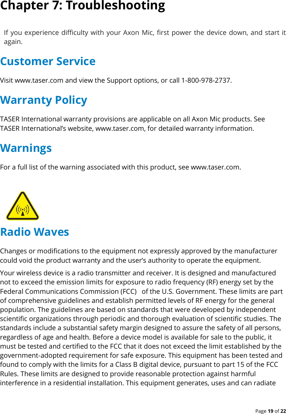  Page 19 of 22 Chapter 7: Troubleshooting If you experience difficulty with your Axon  Mic, first power the device down, and start it again. Customer Service Visit www.taser.com and view the Support options, or call 1-800-978-2737. Warranty Policy TASER International warranty provisions are applicable on all Axon Mic products. See TASER International’s website, www.taser.com, for detailed warranty information. Warnings For a full list of the warning associated with this product, see www.taser.com. Radio Waves Changes or modifications to the equipment not expressly approved by the manufacturer could void the product warranty and the user’s authority to operate the equipment. Your wireless device is a radio transmitter and receiver. It is designed and manufactured not to exceed the emission limits for exposure to radio frequency (RF) energy set by the Federal Communications Commission (FCC)   of the U.S. Government. These limits are part of comprehensive guidelines and establish permitted levels of RF energy for the general population. The guidelines are based on standards that were developed by independent scientific organizations through periodic and thorough evaluation of scientific studies. The standards include a substantial safety margin designed to assure the safety of all persons, regardless of age and health. Before a device model is available for sale to the public, it must be tested and certified to the FCC that it does not exceed the limit established by the government‐adopted requirement for safe exposure. This equipment has been tested and found to comply with the limits for a Class B digital device, pursuant to part 15 of the FCC Rules. These limits are designed to provide reasonable protection against harmful interference in a residential installation. This equipment generates, uses and can radiate 