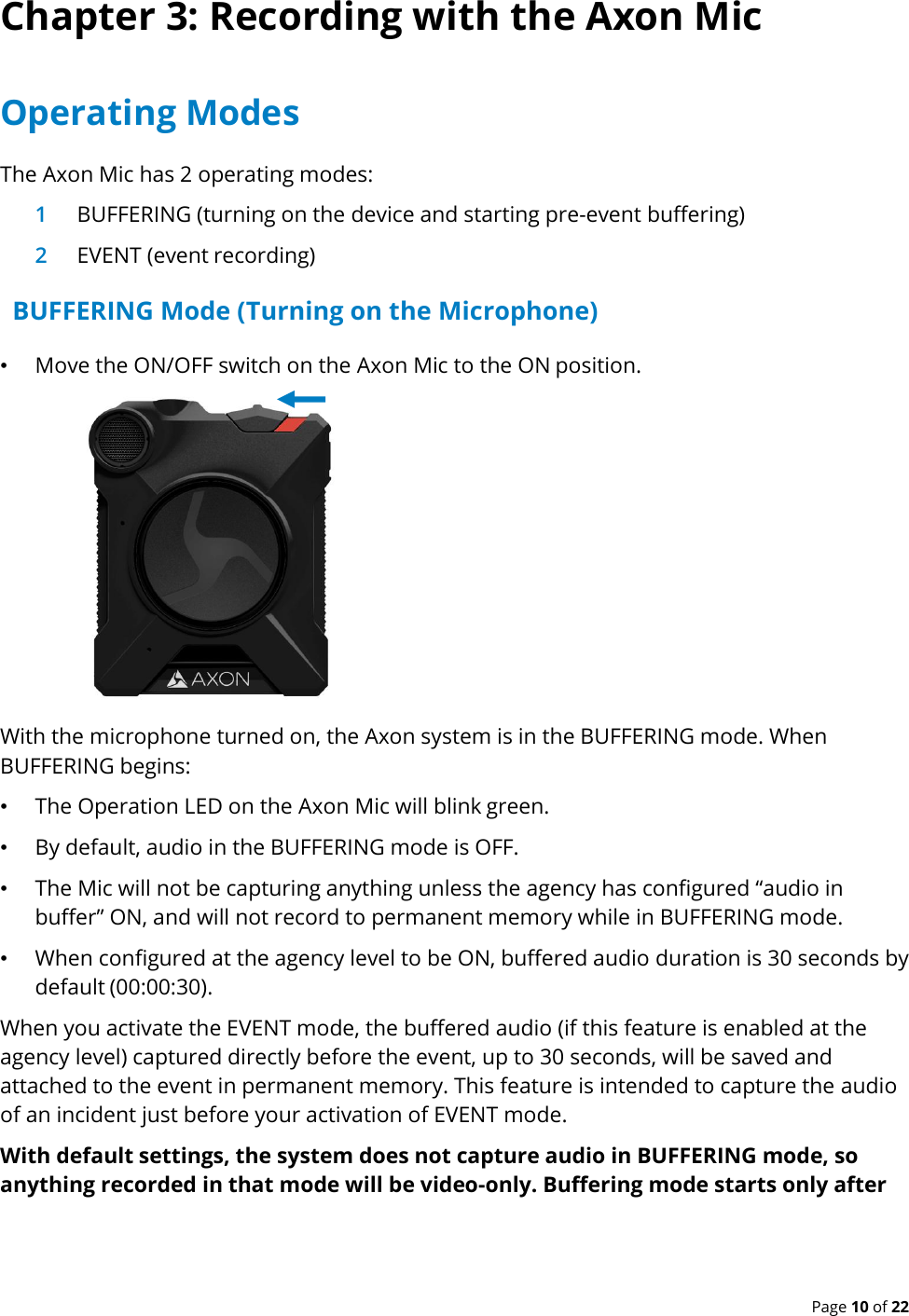  Page 10 of 22 Chapter 3: Recording with the Axon Mic Operating Modes The Axon Mic has 2 operating modes: 1 BUFFERING (turning on the device and starting pre-event buffering) 2 EVENT (event recording) BUFFERING Mode (Turning on the Microphone) • Move the ON/OFF switch on the Axon Mic to the ON position.  With the microphone turned on, the Axon system is in the BUFFERING mode. When BUFFERING begins: • The Operation LED on the Axon Mic will blink green. • By default, audio in the BUFFERING mode is OFF. • The Mic will not be capturing anything unless the agency has configured “audio in buffer” ON, and will not record to permanent memory while in BUFFERING mode. • When configured at the agency level to be ON, buffered audio duration is 30 seconds by default (00:00:30).  When you activate the EVENT mode, the buffered audio (if this feature is enabled at the agency level) captured directly before the event, up to 30 seconds, will be saved and attached to the event in permanent memory. This feature is intended to capture the audio of an incident just before your activation of EVENT mode. With default settings, the system does not capture audio in BUFFERING mode, so anything recorded in that mode will be video-only. Buffering mode starts only after  