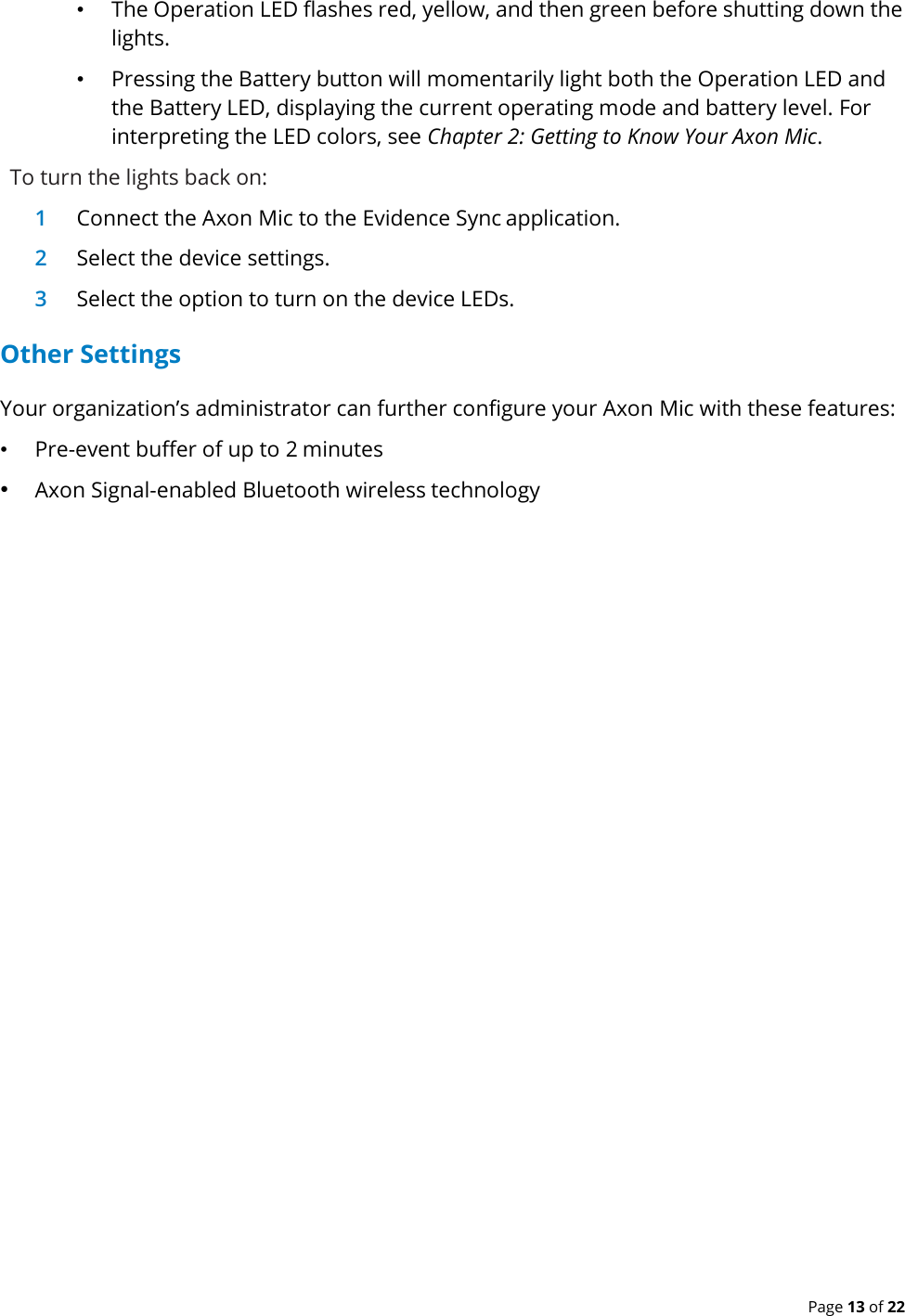  Page 13 of 22 • The Operation LED flashes red, yellow, and then green before shutting down the lights. • Pressing the Battery button will momentarily light both the Operation LED and the Battery LED, displaying the current operating mode and battery level. For interpreting the LED colors, see Chapter 2: Getting to Know Your Axon Mic. To turn the lights back on: 1 Connect the Axon Mic to the Evidence Sync application. 2 Select the device settings. 3 Select the option to turn on the device LEDs. Other Settings Your organization’s administrator can further configure your Axon Mic with these features: • Pre-event buffer of up to 2 minutes • Axon Signal-enabled Bluetooth wireless technology  