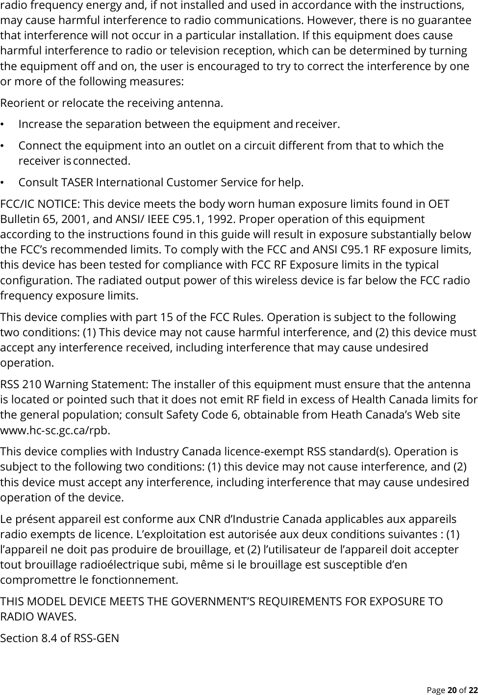  Page 20 of 22 radio frequency energy and, if not installed and used in accordance with the instructions, may cause harmful interference to radio communications. However, there is no guarantee that interference will not occur in a particular installation. If this equipment does cause harmful interference to radio or television reception, which can be determined by turning the equipment off and on, the user is encouraged to try to correct the interference by one or more of the following measures: Reorient or relocate the receiving antenna. • Increase the separation between the equipment and receiver. • Connect the equipment into an outlet on a circuit different from that to which the receiver is connected. • Consult TASER International Customer Service for help. FCC/IC NOTICE: This device meets the body worn human exposure limits found in OET Bulletin 65, 2001, and ANSI/ IEEE C95.1, 1992. Proper operation of this equipment according to the instructions found in this guide will result in exposure substantially below the FCC’s recommended limits. To comply with the FCC and ANSI C95.1 RF exposure limits, this device has been tested for compliance with FCC RF Exposure limits in the typical configuration. The radiated output power of this wireless device is far below the FCC radio frequency exposure limits. This device complies with part 15 of the FCC Rules. Operation is subject to the following two conditions: (1) This device may not cause harmful interference, and (2) this device must accept any interference received, including interference that may cause undesired operation. RSS 210 Warning Statement: The installer of this equipment must ensure that the antenna is located or pointed such that it does not emit RF field in excess of Health Canada limits for the general population; consult Safety Code 6, obtainable from Heath Canada’s Web site www.hc‐sc.gc.ca/rpb. This device complies with Industry Canada licence-exempt RSS standard(s). Operation is subject to the following two conditions: (1) this device may not cause interference, and (2) this device must accept any interference, including interference that may cause undesired operation of the device. Le présent appareil est conforme aux CNR d’Industrie Canada applicables aux appareils radio exempts de licence. L’exploitation est autorisée aux deux conditions suivantes : (1) l’appareil ne doit pas produire de brouillage, et (2) l’utilisateur de l’appareil doit accepter tout brouillage radioélectrique subi, même si le brouillage est susceptible d’en compromettre le fonctionnement. THIS MODEL DEVICE MEETS THE GOVERNMENT’S REQUIREMENTS FOR EXPOSURE TO RADIO WAVES. Section 8.4 of RSS-GEN 