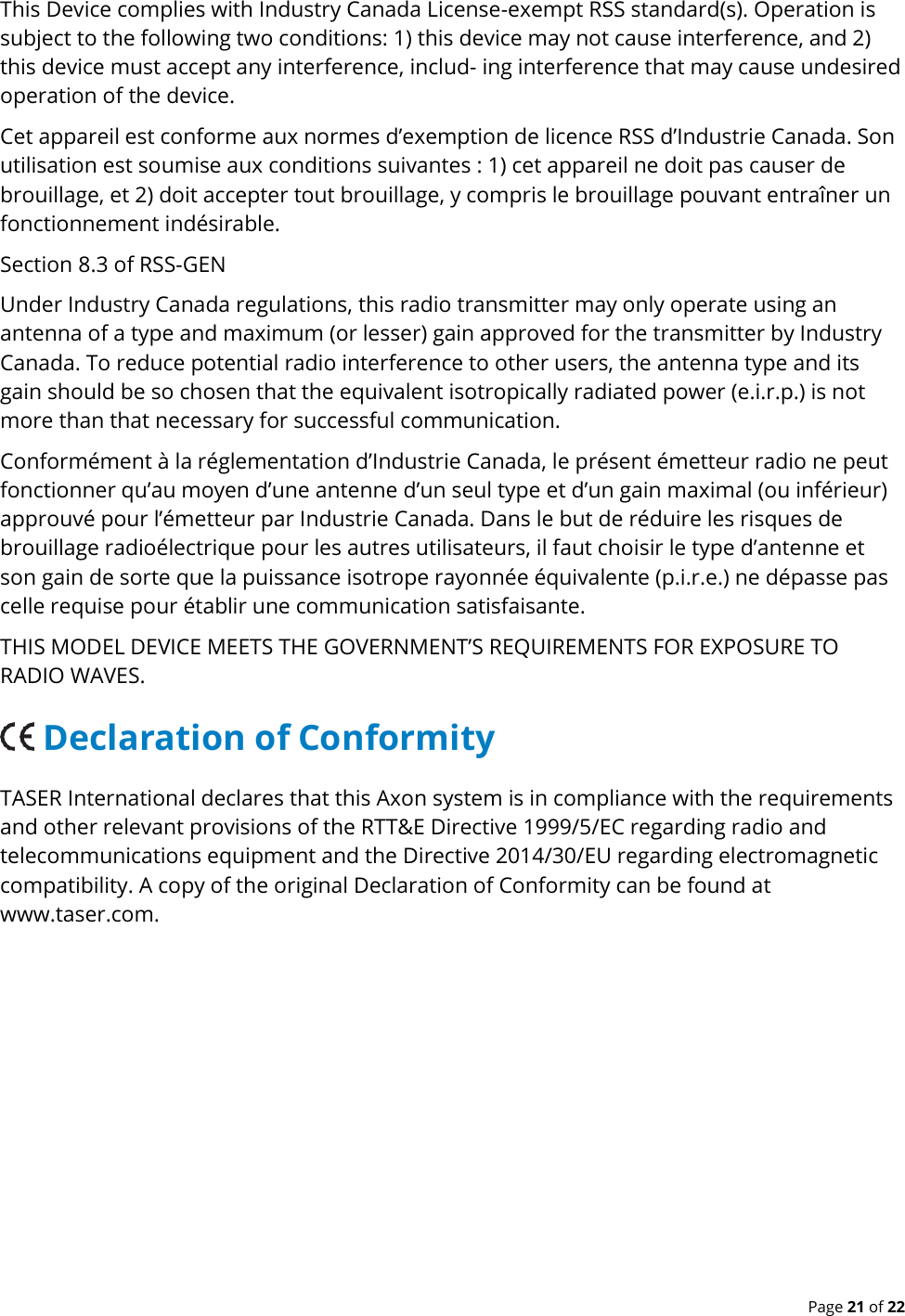  Page 21 of 22 This Device complies with Industry Canada License-exempt RSS standard(s). Operation is subject to the following two conditions: 1) this device may not cause interference, and 2) this device must accept any interference, includ- ing interference that may cause undesired operation of the device. Cet appareil est conforme aux normes d’exemption de licence RSS d’Industrie Canada. Son utilisation est soumise aux conditions suivantes : 1) cet appareil ne doit pas causer de brouillage, et 2) doit accepter tout brouillage, y compris le brouillage pouvant entraîner un fonctionnement indésirable. Section 8.3 of RSS-GEN Under Industry Canada regulations, this radio transmitter may only operate using an antenna of a type and maximum (or lesser) gain approved for the transmitter by Industry Canada. To reduce potential radio interference to other users, the antenna type and its gain should be so chosen that the equivalent isotropically radiated power (e.i.r.p.) is not more than that necessary for successful communication. Conformément à la réglementation d’Industrie Canada, le présent émetteur radio ne peut fonctionner qu’au moyen d’une antenne d’un seul type et d’un gain maximal (ou inférieur) approuvé pour l’émetteur par Industrie Canada. Dans le but de réduire les risques de brouillage radioélectrique pour les autres utilisateurs, il faut choisir le type d’antenne et son gain de sorte que la puissance isotrope rayonnée équivalente (p.i.r.e.) ne dépasse pas celle requise pour établir une communication satisfaisante. THIS MODEL DEVICE MEETS THE GOVERNMENT’S REQUIREMENTS FOR EXPOSURE TO RADIO WAVES.    Declaration of Conformity TASER International declares that this Axon system is in compliance with the requirements and other relevant provisions of the RTT&amp;E Directive 1999/5/EC regarding radio and telecommunications equipment and the Directive 2014/30/EU regarding electromagnetic compatibility. A copy of the original Declaration of Conformity can be found at www.taser.com.   