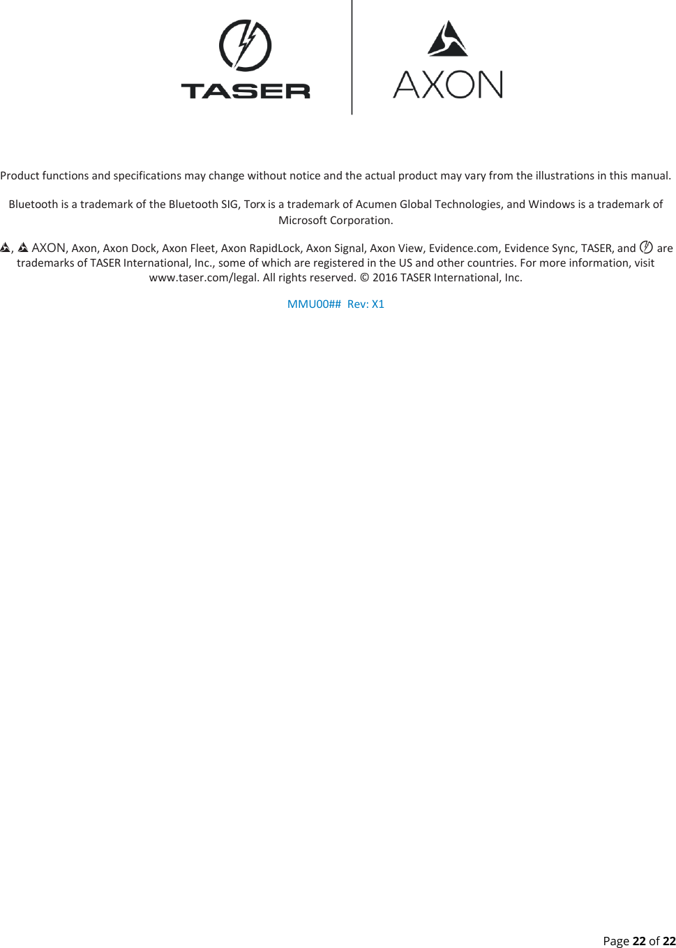  Page 22 of 22  Product functions and specifications may change without notice and the actual product may vary from the illustrations in this manual. Bluetooth is a trademark of the Bluetooth SIG, Torx is a trademark of Acumen Global Technologies, and Windows is a trademark of Microsoft Corporation. ,   AXON, Axon, Axon Dock, Axon Fleet, Axon RapidLock, Axon Signal, Axon View, Evidence.com, Evidence Sync, TASER, and © are trademarks of TASER International, Inc., some of which are registered in the US and other countries. For more information, visit www.taser.com/legal. All rights reserved. © 2016 TASER International, Inc. MMU00##  Rev: X1 