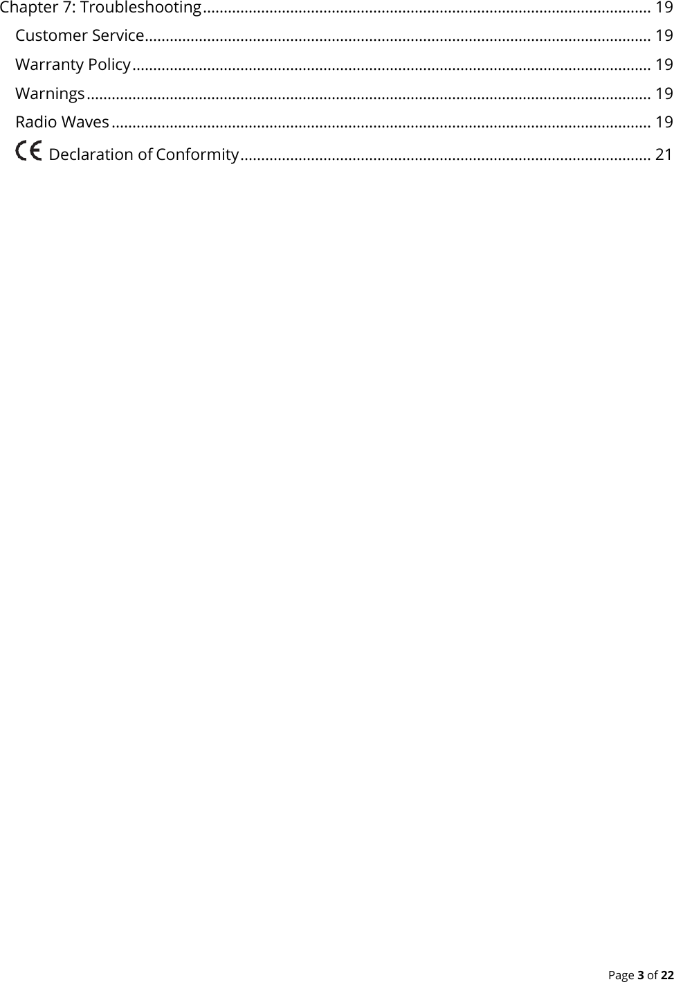  Page 3 of 22 Chapter 7: Troubleshooting ............................................................................................................ 19 Customer Service .......................................................................................................................... 19 Warranty Policy ............................................................................................................................. 19 Warnings ........................................................................................................................................ 19 Radio Waves .................................................................................................................................. 19     Declaration of Conformity ................................................................................................... 21   