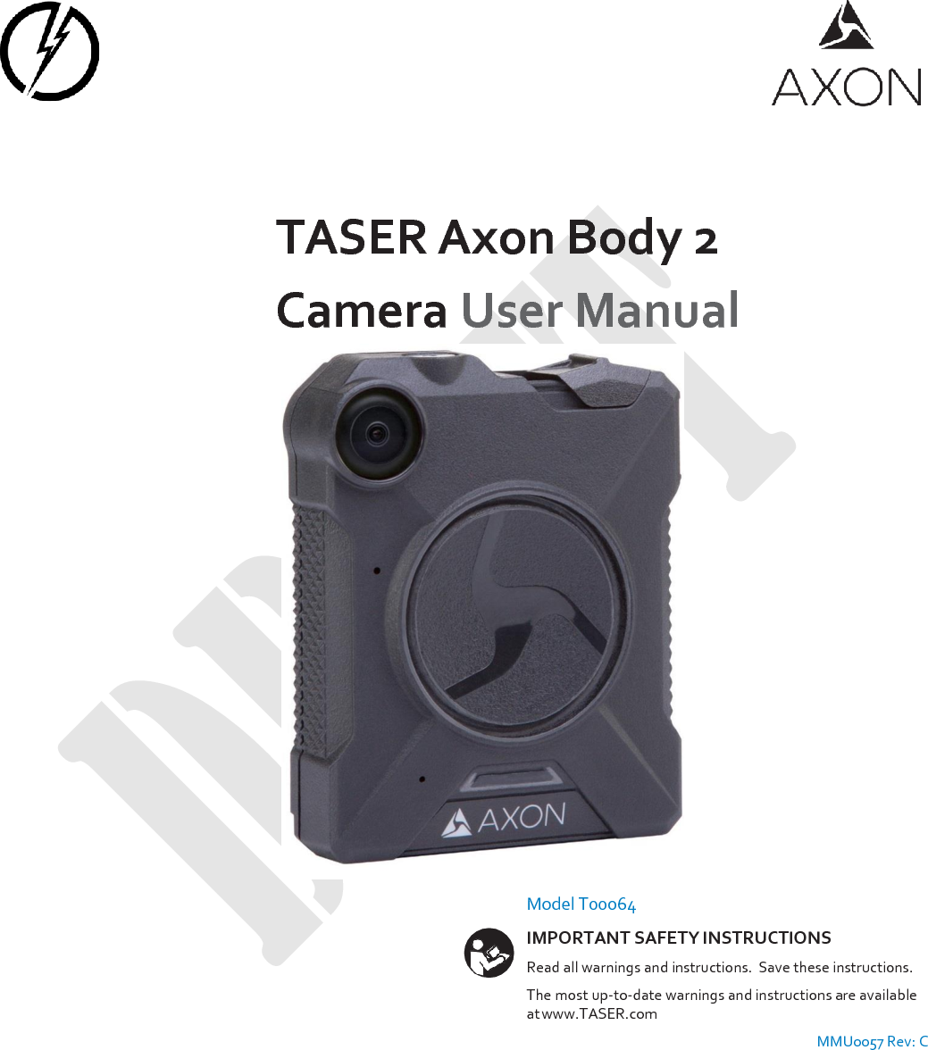         TASER Axon Body 2 Camera User Manual         Model T00064 IMPORTANT SAFETY INSTRUCTIONS Read all warnings and instructions.  Save these instructions. The most up-to-date warnings and instructions are available at www.TASER.com MMU0057 Rev: C 