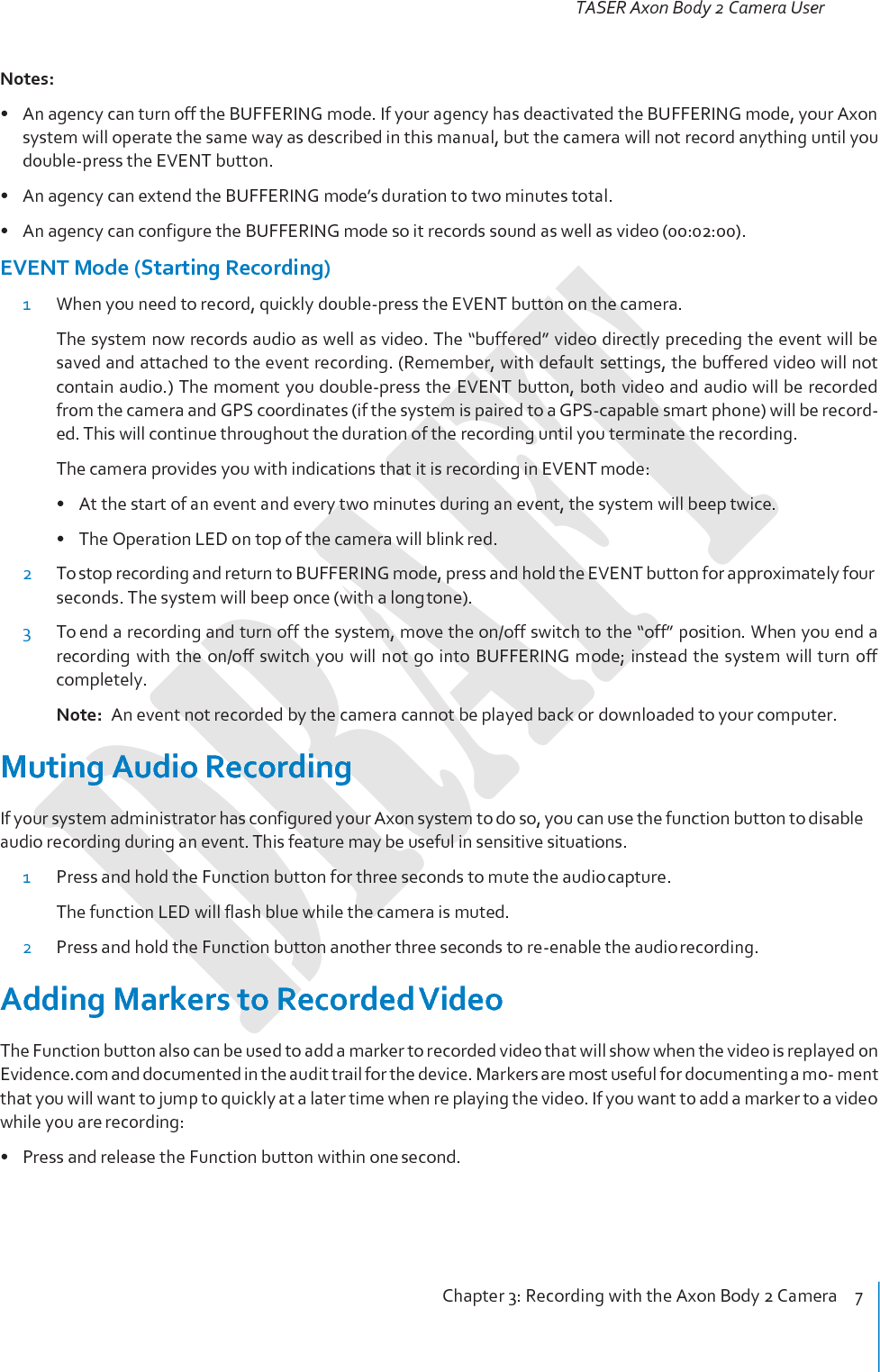 TASER Axon Body 2 Camera User Manual Chapter 3: Recording with the Axon Body 2 Camera    8     Battery Status Press the Battery button to determine the percentage remaining in the battery. See Chapter 2: Getting to Know Your Axon Body 2 Camera for details on the Battery LED functions.  Configuring Your Axon Camera Adjusting the Audio Prompt Volume 1 Connect the Axon Body 2 camera to the Evidence Sync application. 2 Select the device settings. 3 Select the desired volume settings for the audio beeps recorded by the device. The volume has four settings. At each level, the camera beeps, providing you with a sample of the volume: • Low • Medium • High • Off Turning off the Camera LEDs (Stealth Mode) For some situations, you may wish to turn off the lights on your camera. You can turn off the lights through the Evidence Sync software or by using the Battery button. To turn the lights off using the Battery button: • Press and hold the Battery button for 10 seconds. To turn the lights back on: • Press and hold the Battery button for 10 seconds. To use Evidence Sync: 1 Connect the Axon Body 2 camera to the Evidence Sync application. 2 Select the device settings. 3 Select the option to turn off the device LEDs. • The Operation LED flashes red, yellow, and then green before shutting down the lights. • Pressing the Battery button will momentarily light both the Operation LED and the Battery LED, dis- playing the current operating mode and battery  level.  For interpreting the  LED  colors,  see  Chapter 2: Getting to Know Your Axon Body 2 Camera. To turn the lights back on: 1 Connect the Axon Body 2 camera to the Evidence Sync application. 2 Select the device settings. 3 Select the option to turn on the device LEDs. 