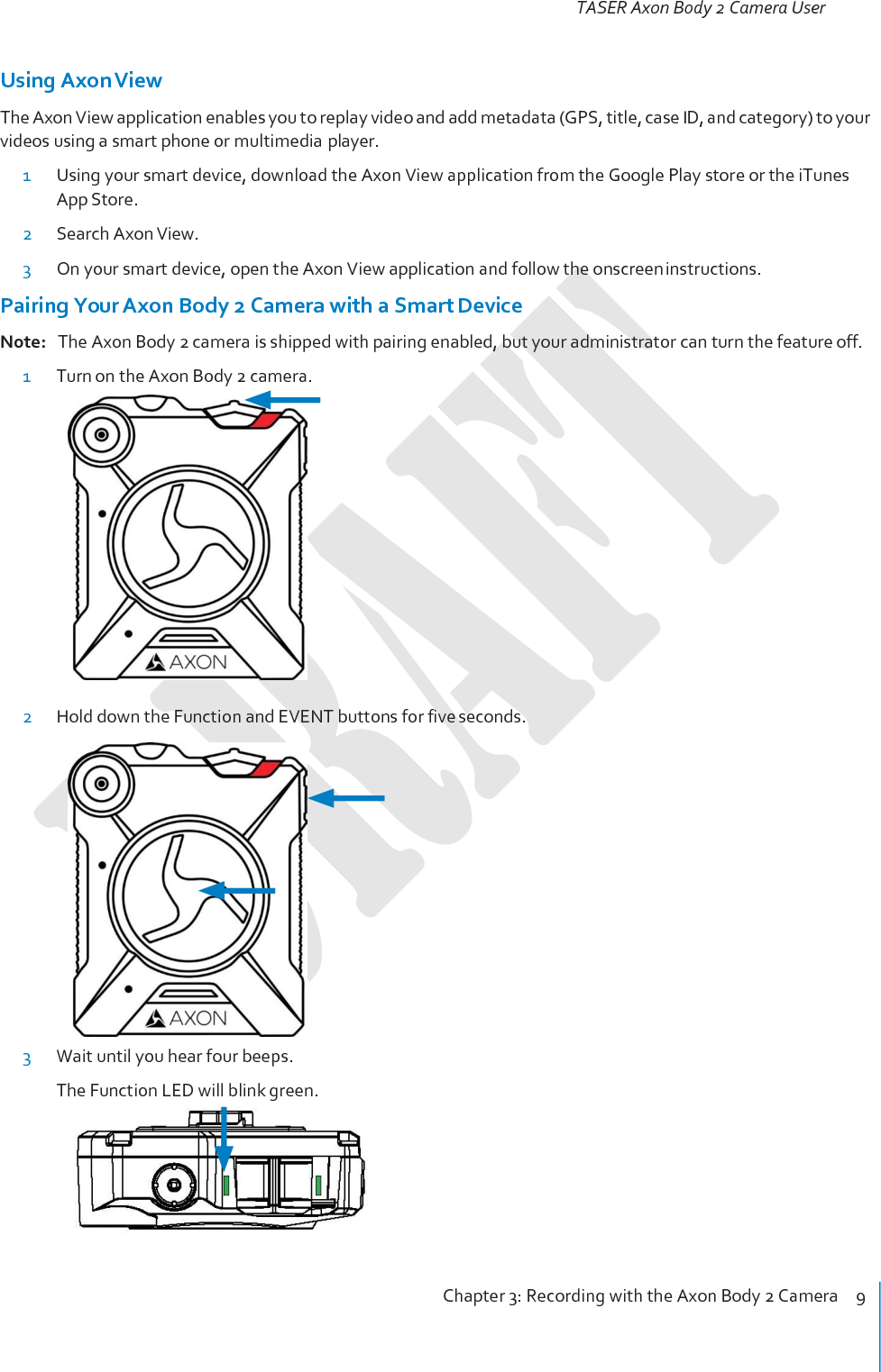 TASER Axon Body 2 Camera User Manual Chapter 3: Recording with the Axon Body 2 Camera    9     Using Axon View The Axon View application enables you to replay video and add metadata (GPS, title, case ID, and category) to your videos using a smart phone or multimedia player. 1 Using your smart device, download the Axon View application from the Google Play store or the iTunes App Store. 2 Search Axon View. 3 On your smart device, open the Axon View application and follow the onscreen instructions. Pairing Your Axon Body 2 Camera with a Smart Device Note:   The Axon Body 2 camera is shipped with pairing enabled, but your administrator can turn the feature off. 1 Turn on the Axon Body 2 camera.   2 Hold down the Function and EVENT buttons for five seconds.   3 Wait until you hear four beeps. The Function LED will blink green. 