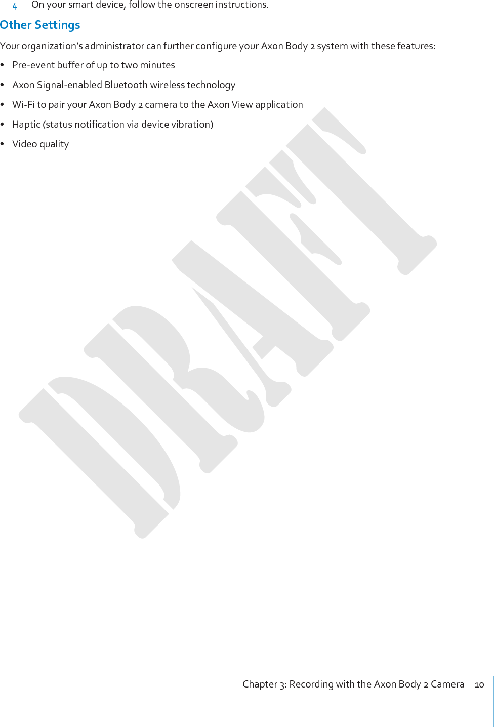 Chapter 3: Recording with the Axon Body 2 Camera    10     4 On your smart device, follow the onscreen instructions. Other Settings Your organization’s administrator can further configure your Axon Body 2 system with these features: • Pre-event buffer of up to two minutes • Axon Signal-enabled Bluetooth wireless technology • Wi-Fi to pair your Axon Body 2 camera to the Axon View application • Haptic (status notification via device vibration) • Video quality 