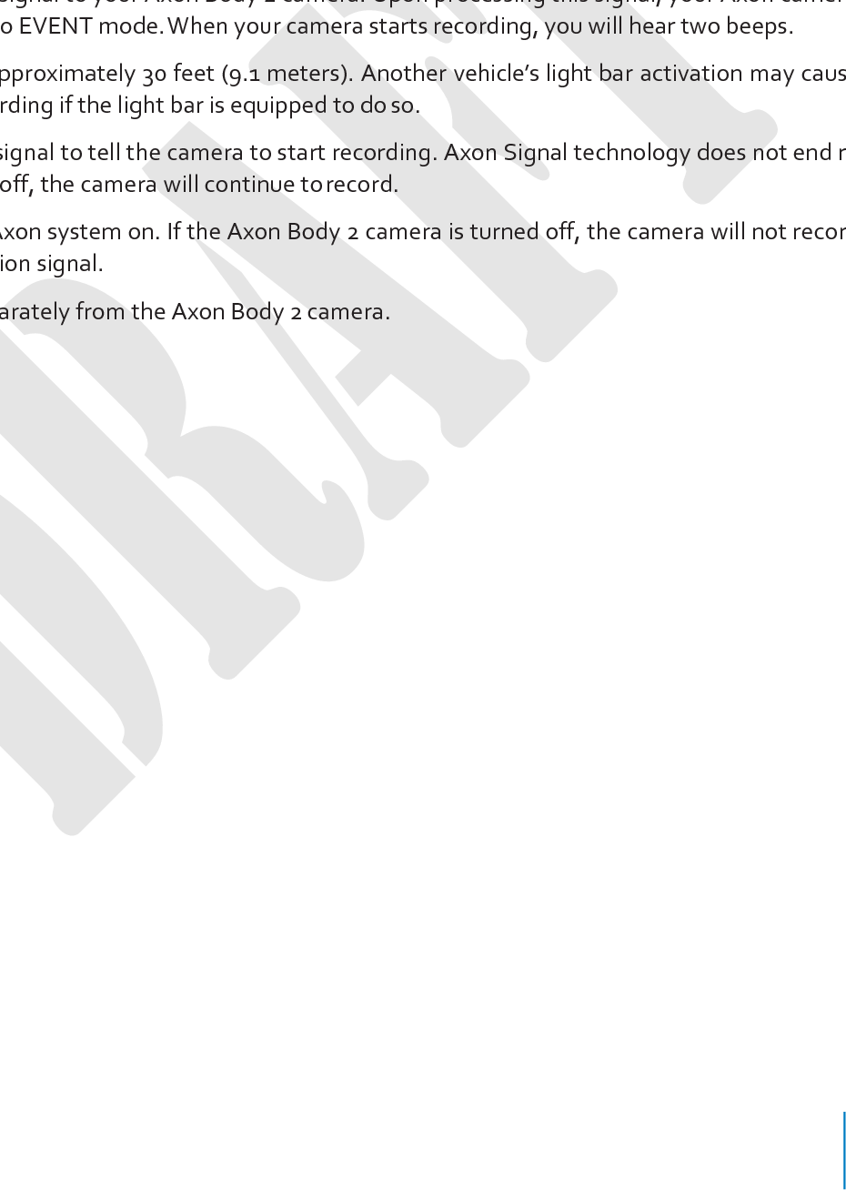 Chapter 5: Axon Signal Operations 13            Axon Signal technology is included with the Axon Body 2 camera. However, your agency’s administrator must have activated the Axon Signal capability for it to work. When it is active, Axon Signal technology takes your Axon Body 2 camera from BUFFERING to EVENT mode auto- matically. Emergency vehicles can be equipped with an Axon Signal Unit (ASU). With light bar activation, or other activation triggers, the ASU sends a signal to your Axon Body 2 camera. Upon processing this signal, your Axon camera tran- sitions from BUFFERING to EVENT mode. When your camera starts recording, you will hear two beeps. The ASU has a range of approximately 30 feet (9.1 meters). Another vehicle’s light bar activation may cause your Axon camera to start recording if the light bar is equipped to do so. The ASU can only send a signal to tell the camera to start recording. Axon Signal technology does not end record- ing. If a light bar is turned off, the camera will continue to record. The ASU cannot turn an Axon system on. If the Axon Body 2 camera is turned off, the camera will not record even if an ASU sends an activation signal. The ASU is purchased separately from the Axon Body 2 camera. 