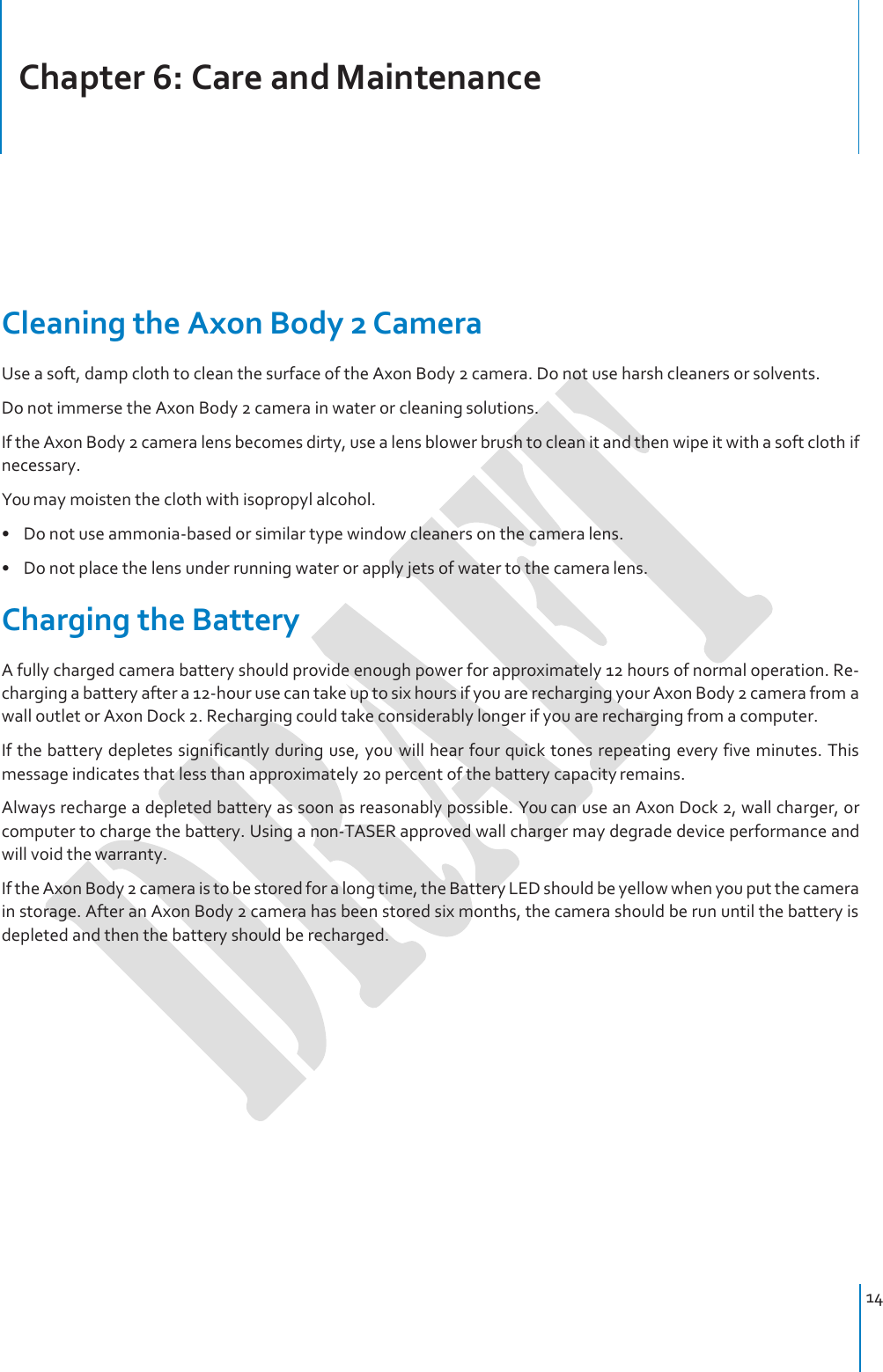 Chapter 6: Care and Maintenance           Cleaning the Axon Body 2 Camera Use a soft, damp cloth to clean the surface of the Axon Body 2 camera. Do not use harsh cleaners or solvents. Do not immerse the Axon Body 2 camera in water or cleaning solutions. If the Axon Body 2 camera lens becomes dirty, use a lens blower brush to clean it and then wipe it with a soft cloth if necessary. You may moisten the cloth with isopropyl alcohol. • Do not use ammonia-based or similar type window cleaners on the camera lens. • Do not place the lens under running water or apply jets of water to the camera lens.  Charging the Battery A fully charged camera battery should provide enough power for approximately 12 hours of normal operation. Re- charging a battery after a 12-hour use can take up to six hours if you are recharging your Axon Body 2 camera from a wall outlet or Axon Dock 2. Recharging could take considerably longer if you are recharging from a computer. If the battery depletes significantly during use, you will hear four quick tones repeating every five minutes. This message indicates that less than approximately 20 percent of the battery capacity remains. Always recharge a depleted battery as soon as reasonably possible. You can use an Axon Dock 2, wall charger, or computer to charge the battery. Using a non-TASER approved wall charger may degrade device performance and will void the warranty. If the Axon Body 2 camera is to be stored for a long time, the Battery LED should be yellow when you put the camera in storage. After an Axon Body 2 camera has been stored six months, the camera should be run until the battery is depleted and then the battery should be recharged.                14 