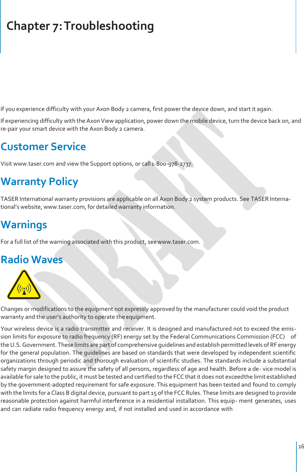     Chapter 7: Troubleshooting     If you experience difficulty with your Axon Body 2 camera, first power the device down, and start it again. If experiencing difficulty with the Axon View application, power down the mobile device, turn the device back on, and re-pair your smart device with the Axon Body 2 camera.  Customer Service Visit www.taser.com and view the Support options, or call 1-800-978-2737.  Warranty Policy TASER International warranty provisions are applicable on all Axon Body 2 system products. See TASER Interna- tional’s website, www.taser.com, for detailed warranty information.  Warnings For a full list of the warning associated with this product, see www.taser.com.  Radio Waves  Changes or modifications to the equipment not expressly approved by the manufacturer could void the product warranty and the user’s authority to operate the equipment. Your wireless device is a radio transmitter and receiver. It is designed and manufactured not to exceed the emis- sion limits for exposure to radio frequency (RF) energy set by the Federal Communications Commission (FCC)    of the U.S. Government. These limits are part of comprehensive guidelines and establish permitted levels of RF energy for the general population. The guidelines are based on standards that were developed by independent scientific organizations through periodic and thorough evaluation of scientific studies. The standards include a substantial safety margin designed to assure the safety of all persons, regardless of age and health. Before a de- vice model is available for sale to the public, it must be tested and certified to the FCC that it does not exceed the limit established by the government‐adopted requirement for safe exposure. This equipment has been tested and found to comply with the limits for a Class B digital device, pursuant to part 15 of the FCC Rules. These limits are designed to provide reasonable protection against harmful interference in a residential installation. This equip- ment  generates,  uses and can radiate radio frequency energy and, if not installed and used in accordance with     16 