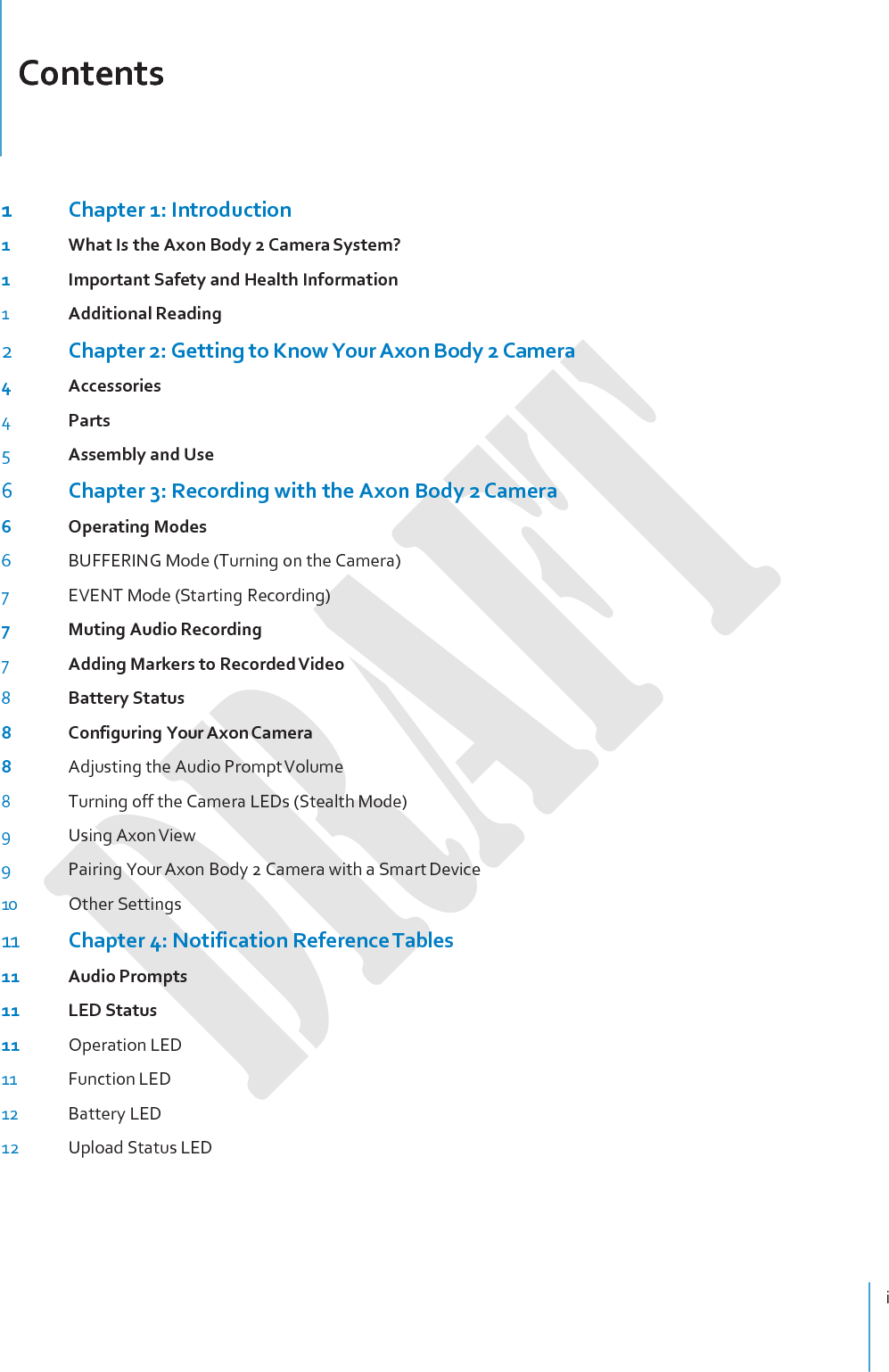 Contents i    1  Chapter 1: Introduction 1  What Is the Axon Body 2 Camera System? 1  Important Safety and Health Information 1 Additional Reading 2 Chapter 2: Getting to Know Your Axon Body 2 Camera 4  Accessories 4 Parts 5 Assembly and Use 6 Chapter 3: Recording with the Axon Body 2 Camera 6  Operating Modes 6 BUFFERING Mode (Turning on the Camera) 7 EVENT Mode (Starting Recording) 7  Muting Audio Recording 7 Adding Markers to Recorded Video 8 Battery Status 8  Configuring Your Axon Camera 8  Adjusting the Audio Prompt Volume 8 Turning off the Camera LEDs (Stealth Mode) 9 Using Axon View 9 Pairing Your Axon Body 2 Camera with a Smart Device 10 Other Settings 11 Chapter 4: Notification Reference Tables 11 Audio Prompts 11 LED Status 11 Operation LED 11 Function LED 12 Battery LED 12 Upload Status LED 