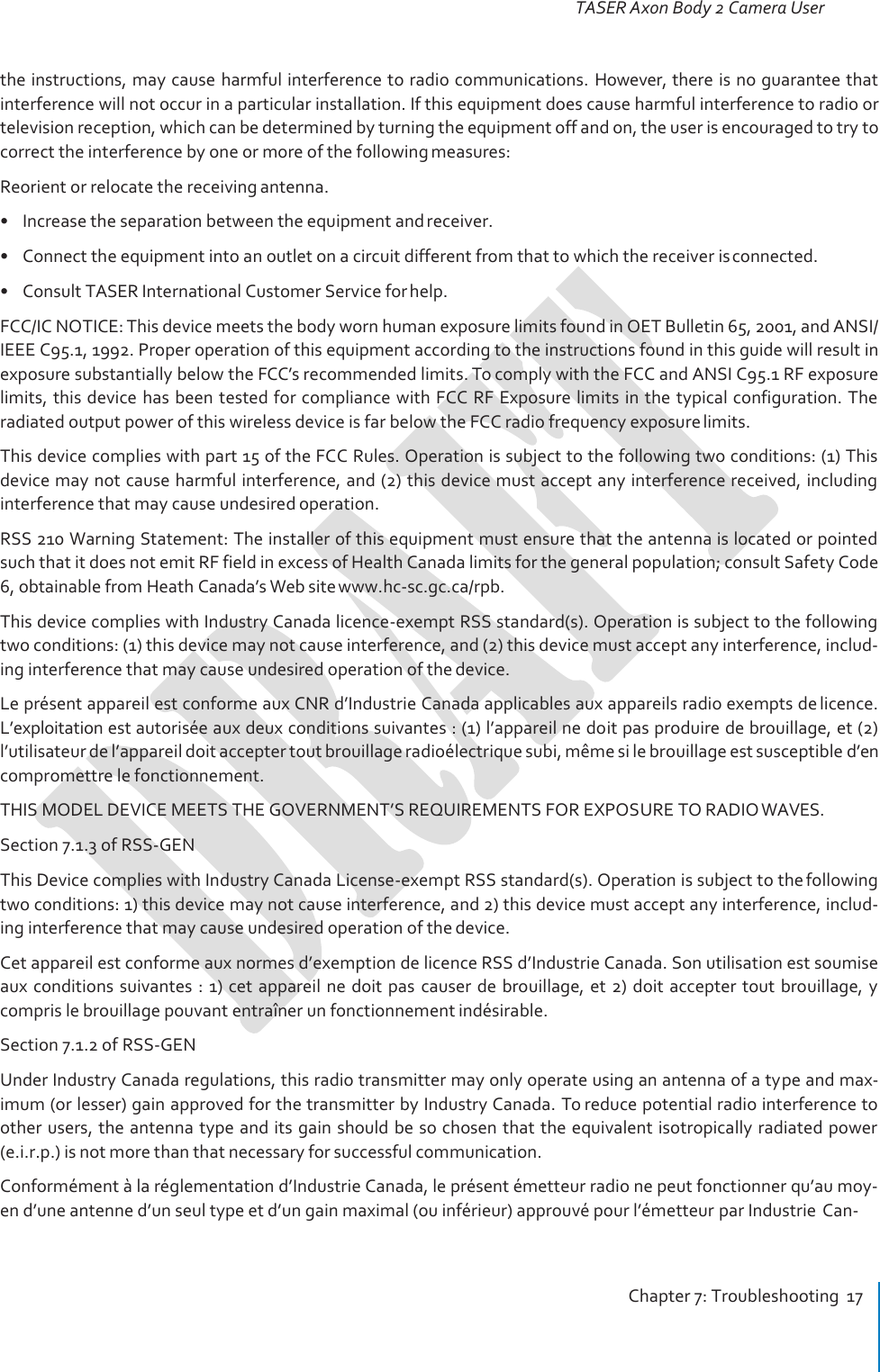 TASER Axon Body 2 Camera User Manual Chapter 7: Troubleshooting  17     the instructions, may cause harmful interference to radio communications.  However, there is no guarantee that interference will not occur in a particular installation. If this equipment does cause harmful interference to radio or television reception, which can be determined by turning the equipment off and on, the user is encouraged to try to correct the interference by one or more of the following measures: Reorient or relocate the receiving antenna. • Increase the separation between the equipment and receiver. • Connect the equipment into an outlet on a circuit different from that to which the receiver is connected. • Consult TASER International Customer Service for help. FCC/IC NOTICE: This device meets the body worn human exposure limits found in OET Bulletin 65, 2001, and ANSI/ IEEE C95.1, 1992. Proper operation of this equipment according to the instructions found in this guide will result in exposure substantially below the FCC’s recommended limits. To comply with the FCC and ANSI C95.1 RF exposure limits, this device has been tested for compliance with FCC RF Exposure limits in the typical configuration. The radiated output power of this wireless device is far below the FCC radio frequency exposure limits. This device complies with part 15 of the FCC Rules. Operation is subject to the following two conditions: (1) This device may not cause harmful interference, and (2) this device must accept any interference received, including interference that may cause undesired operation. RSS 210 Warning Statement: The installer of this equipment must ensure that the antenna is located or pointed such that it does not emit RF field in excess of Health Canada limits for the general population; consult Safety Code 6, obtainable from Heath Canada’s Web site www.hc‐sc.gc.ca/rpb. This device complies with Industry Canada licence-exempt RSS standard(s). Operation is subject to the following two conditions: (1) this device may not cause interference, and (2) this device must accept any interference, includ- ing interference that may cause undesired operation of the device. Le présent appareil est conforme aux CNR d’Industrie Canada applicables aux appareils radio exempts de licence. L’exploitation est autorisée aux deux conditions suivantes : (1) l’appareil ne doit pas produire de brouillage, et (2) l’utilisateur de l’appareil doit accepter tout brouillage radioélectrique subi, même si le brouillage est susceptible d’en compromettre le fonctionnement. THIS MODEL DEVICE MEETS THE GOVERNMENT’S REQUIREMENTS FOR EXPOSURE TO RADIO WAVES. Section 7.1.3 of RSS-GEN This Device complies with Industry Canada License-exempt RSS standard(s). Operation is subject to the following two conditions: 1) this device may not cause interference, and 2) this device must accept any interference, includ- ing interference that may cause undesired operation of the device. Cet appareil est conforme aux normes d’exemption de licence RSS d’Industrie Canada. Son utilisation est soumise aux conditions suivantes : 1) cet appareil  ne doit pas  causer  de brouillage, et 2) doit accepter tout brouillage, y compris le brouillage pouvant entraîner un fonctionnement indésirable. Section 7.1.2 of RSS-GEN Under Industry Canada regulations, this radio transmitter may only operate using an antenna of a type and max- imum (or lesser) gain approved for the transmitter by Industry Canada. To reduce potential radio interference to other users, the antenna type and its gain should be so chosen that the equivalent isotropically radiated power (e.i.r.p.) is not more than that necessary for successful communication. Conformément à la réglementation d’Industrie Canada, le présent émetteur radio ne peut fonctionner qu’au moy- en d’une antenne d’un seul type et d’un gain maximal (ou inférieur) approuvé pour l’émetteur par Industrie  Can- 