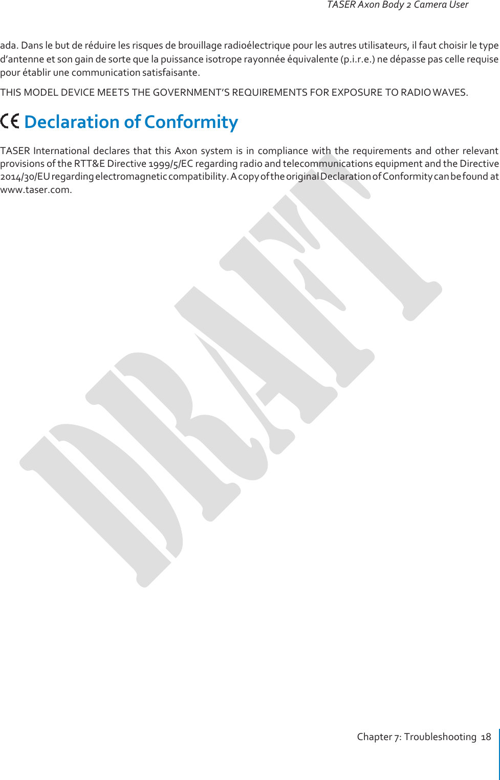 TASER Axon Body 2 Camera User Manual Chapter 7: Troubleshooting  18     ada. Dans le but de réduire les risques de brouillage radioélectrique pour les autres utilisateurs, il faut choisir le type d’antenne et son gain de sorte que la puissance isotrope rayonnée équivalente (p.i.r.e.) ne dépasse pas celle requise pour établir une communication satisfaisante. THIS MODEL DEVICE MEETS THE GOVERNMENT’S REQUIREMENTS FOR EXPOSURE TO RADIO WAVES.     Declaration of Conformity TASER International  declares  that  this  Axon  system  is  in  compliance  with  the  requirements  and  other  relevant provisions of the RTT&amp;E Directive 1999/5/EC regarding radio and telecommunications equipment and the Directive 2014/30/EU regarding electromagnetic compatibility. A copy of the original Declaration of Conformity can be found at www.taser.com. 