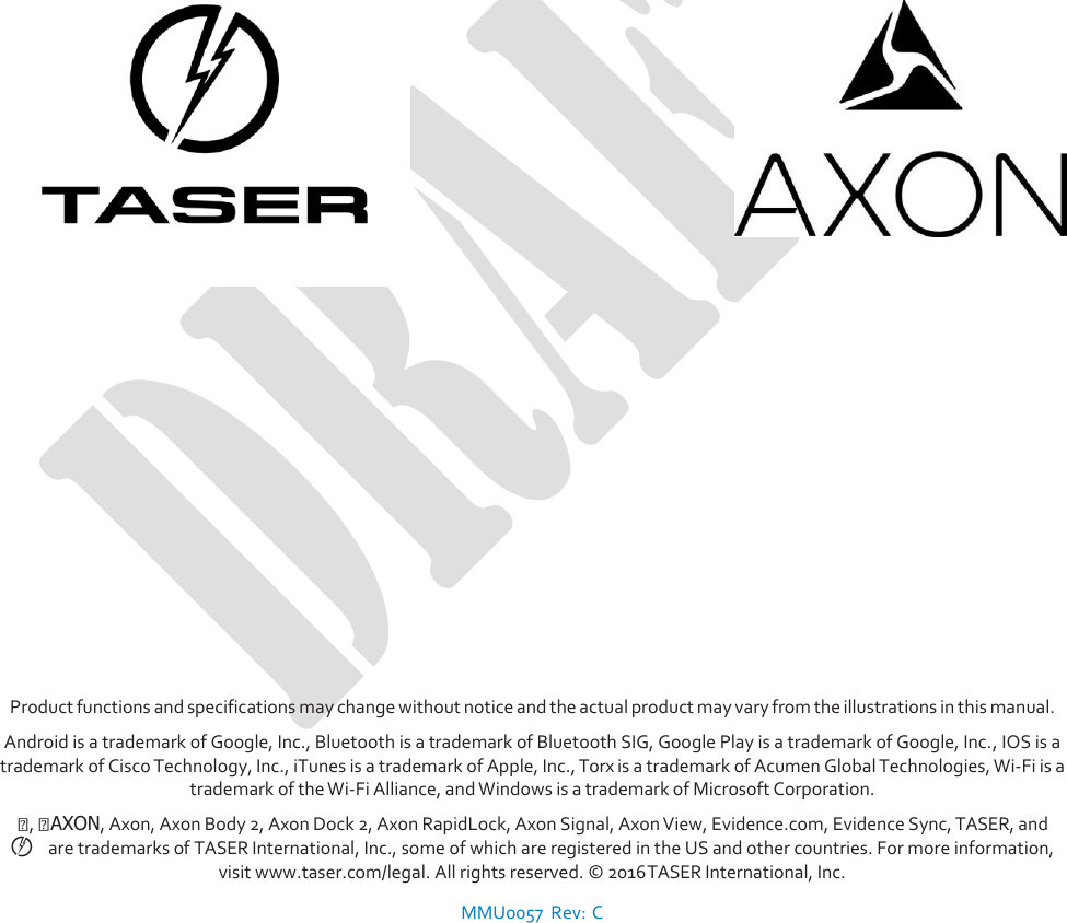                                      Product functions and specifications may change without notice and the actual product may vary from the illustrations in this manual. Android is a trademark of Google, Inc., Bluetooth is a trademark of Bluetooth SIG, Google Play is a trademark of Google, Inc., IOS is a trademark of Cisco Technology, Inc., iTunes is a trademark of Apple, Inc., Torx is a trademark of Acumen Global Technologies, Wi-Fi is a trademark of the Wi-Fi Alliance, and Windows is a trademark of Microsoft Corporation. ,   AXON, Axon, Axon Body 2, Axon Dock 2, Axon RapidLock, Axon Signal, Axon View, Evidence.com, Evidence Sync, TASER, and ©   are trademarks of TASER International, Inc., some of which are registered in the US and other countries. For more information, visit www.taser.com/legal. All rights reserved. © 2016 TASER International, Inc.  MMU0057  Rev: C 