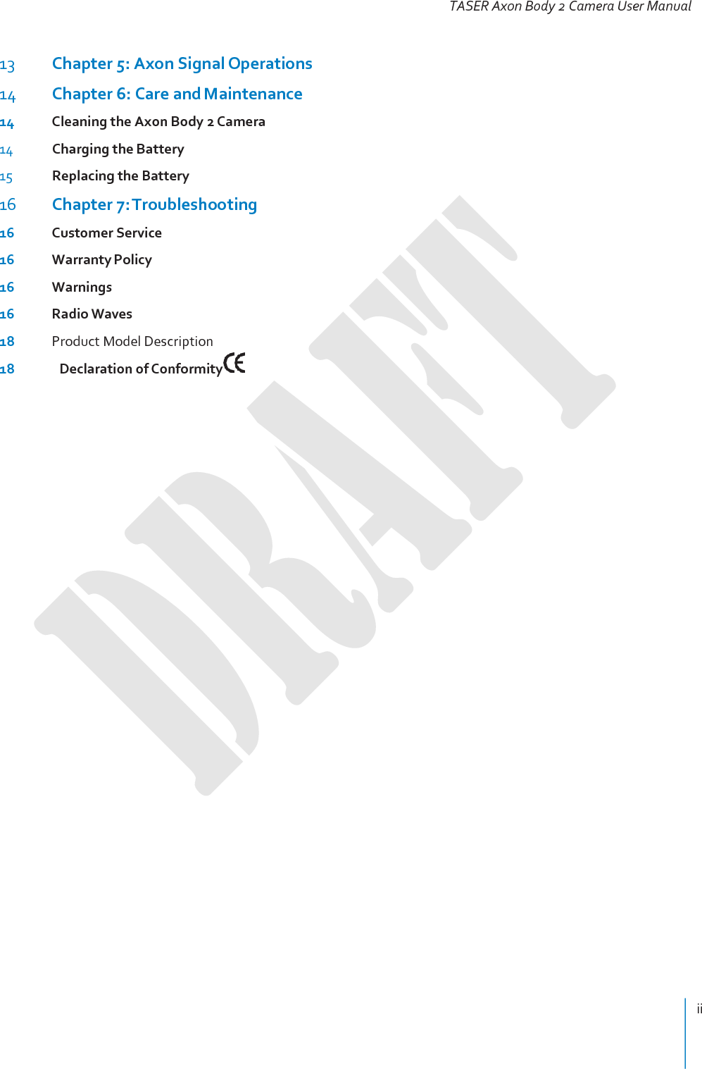 ii   TASER Axon Body 2 Camera User Manual   13 Chapter 5: Axon Signal Operations 14 Chapter 6: Care and Maintenance 14 Cleaning the Axon Body 2 Camera 14 Charging the Battery 15 Replacing the Battery 16 Chapter 7: Troubleshooting 16 Customer Service 16 Warranty Policy 16 Warnings 16 Radio Waves 18 Product Model Description 18   Declaration of Conformity  