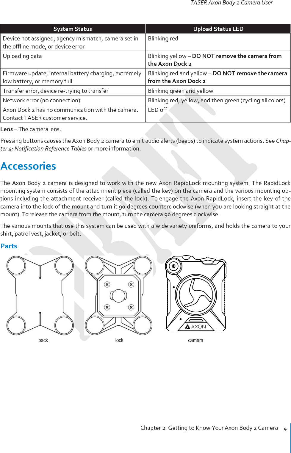 TASER Axon Body 2 Camera User Manual Chapter 2: Getting to Know Your Axon Body 2 Camera    4     System Status Upload Status LED Device not assigned, agency mismatch, camera set in the offline mode, or device error Blinking red Uploading data Blinking yellow – DO NOT remove the camera from the Axon Dock 2 Firmware update, internal battery charging, extremely low battery, or memory full Blinking red and yellow – DO NOT remove the camera from the Axon Dock 2 Transfer error, device re-trying to transfer Blinking green and yellow Network error (no connection) Blinking red, yellow, and then green (cycling all colors) Axon Dock 2 has no communication with the camera. Contact TASER customer service. LED off Lens – The camera lens. Pressing buttons causes the Axon Body 2 camera to emit audio alerts (beeps) to indicate system actions. See Chap- ter 4: Notification Reference Tables or more information.  Accessories The Axon  Body  2  camera  is  designed  to  work  with  the  new  Axon  RapidLock mounting  system.  The  RapidLock mounting system consists of the attachment piece (called the key) on the camera and the various mounting op- tions  including  the  attachment  receiver  (called  the  lock).  To engage  the  Axon  RapidLock,  insert  the  key  of  the camera into the lock of the mount and turn it 90 degrees counterclockwise (when you are looking straight at the mount). To release the camera from the mount, turn the camera 90 degrees clockwise. The various mounts that use this system can be used with a wide variety uniforms, and holds the camera to your shirt, patrol vest, jacket, or belt. Parts     back  lock  camera 