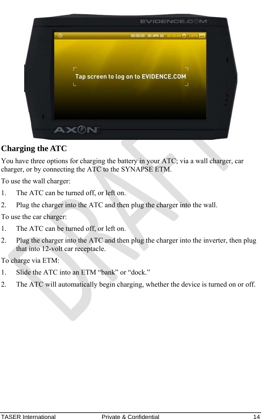 AXON™  4 Jan 2010 TASER International  Private &amp; Confidential    14  Charging the ATC You have three options for charging the battery in your ATC; via a wall charger, car charger, or by connecting the ATC to the SYNAPSE ETM.  To use the wall charger: 1. The ATC can be turned off, or left on. 2. Plug the charger into the ATC and then plug the charger into the wall. To use the car charger: 1. The ATC can be turned off, or left on. 2. Plug the charger into the ATC and then plug the charger into the inverter, then plug that into 12-volt car receptacle. To charge via ETM: 1. Slide the ATC into an ETM “bank” or “dock.” 2. The ATC will automatically begin charging, whether the device is turned on or off.    