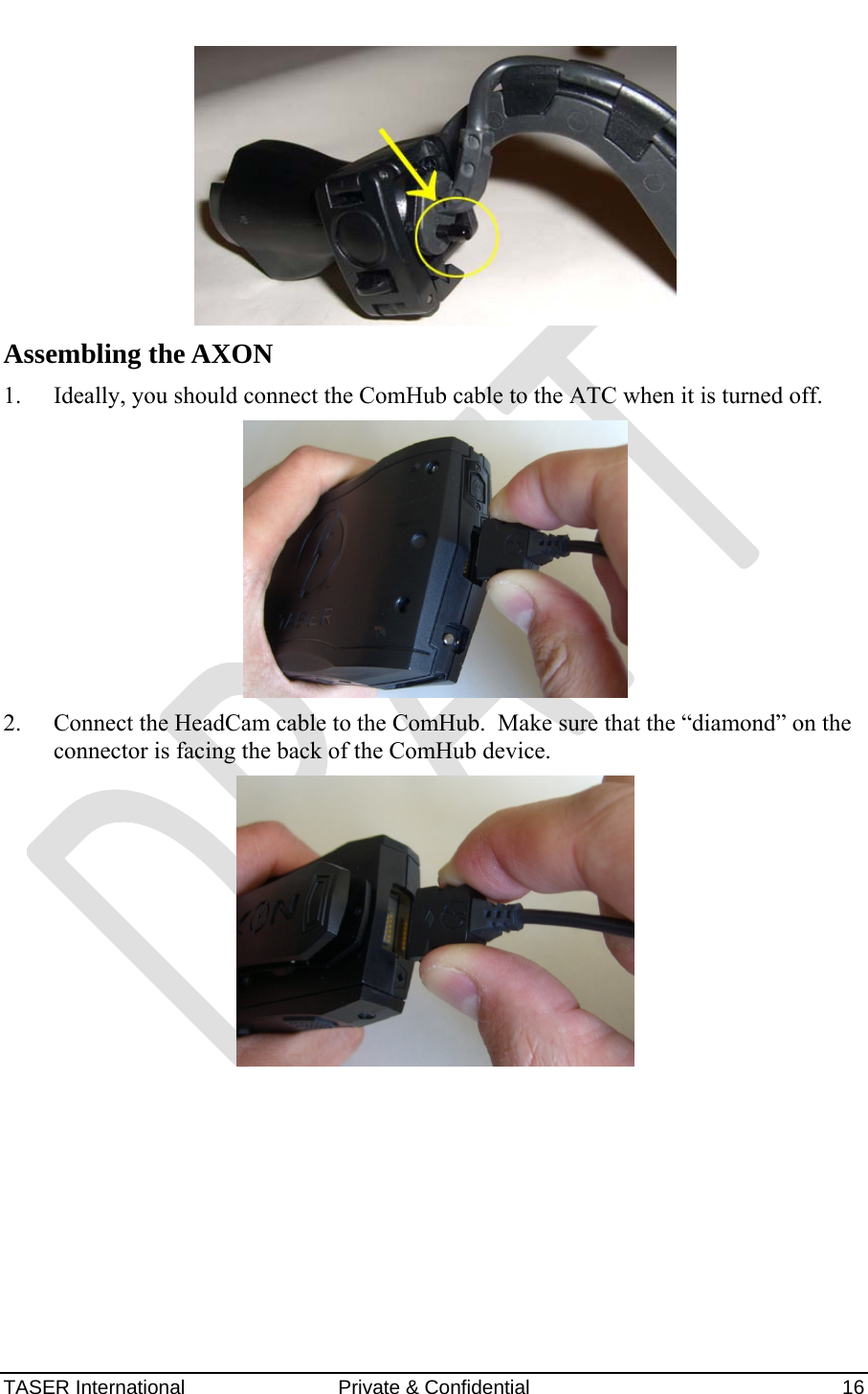 AXON™  4 Jan 2010 TASER International  Private &amp; Confidential    16  Assembling the AXON 1. Ideally, you should connect the ComHub cable to the ATC when it is turned off.  2. Connect the HeadCam cable to the ComHub.  Make sure that the “diamond” on the connector is facing the back of the ComHub device.    