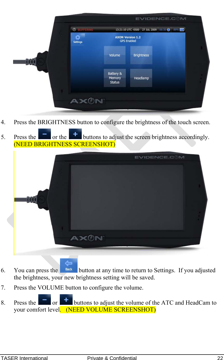 AXON™  4 Jan 2010 TASER International  Private &amp; Confidential    22    4. Press the BRIGHTNESS button to configure the brightness of the touch screen.  5. Press the   or the   buttons to adjust the screen brightness accordingly. (NEED BRIGHTNESS SCREENSHOT)  6. You can press the   button at any time to return to Settings.  If you adjusted the brightness, your new brightness setting will be saved. 7. Press the VOLUME button to configure the volume. 8. Press the   or   buttons to adjust the volume of the ATC and HeadCam to your comfort level.   (NEED VOLUME SCREENSHOT) 