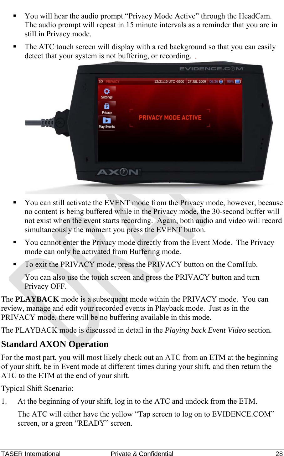 AXON™  4 Jan 2010 TASER International  Private &amp; Confidential    28  You will hear the audio prompt “Privacy Mode Active” through the HeadCam.  The audio prompt will repeat in 15 minute intervals as a reminder that you are in still in Privacy mode.  The ATC touch screen will display with a red background so that you can easily detect that your system is not buffering, or recording.    You can still activate the EVENT mode from the Privacy mode, however, because no content is being buffered while in the Privacy mode, the 30-second buffer will not exist when the event starts recording.  Again, both audio and video will record simultaneously the moment you press the EVENT button.    You cannot enter the Privacy mode directly from the Event Mode.  The Privacy mode can only be activated from Buffering mode.  To exit the PRIVACY mode, press the PRIVACY button on the ComHub. You can also use the touch screen and press the PRIVACY button and turn Privacy OFF. The PLAYBACK mode is a subsequent mode within the PRIVACY mode.  You can review, manage and edit your recorded events in Playback mode.  Just as in the PRIVACY mode, there will be no buffering available in this mode. The PLAYBACK mode is discussed in detail in the Playing back Event Video section. Standard AXON Operation For the most part, you will most likely check out an ATC from an ETM at the beginning of your shift, be in Event mode at different times during your shift, and then return the ATC to the ETM at the end of your shift. Typical Shift Scenario: 1. At the beginning of your shift, log in to the ATC and undock from the ETM. The ATC will either have the yellow “Tap screen to log on to EVIDENCE.COM” screen, or a green “READY” screen.  