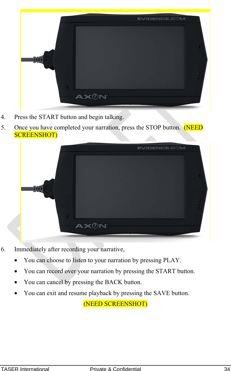 AXON™  4 Jan 2010 TASER International  Private &amp; Confidential    34  4. Press the START button and begin talking. 5. Once you have completed your narration, press the STOP button.  (NEED SCREENSHOT)  6. Immediately after recording your narrative,  • You can choose to listen to your narration by pressing PLAY. • You can record over your narration by pressing the START button. • You can cancel by pressing the BACK button. • You can exit and resume playback by pressing the SAVE button. (NEED SCREENSHOT) 