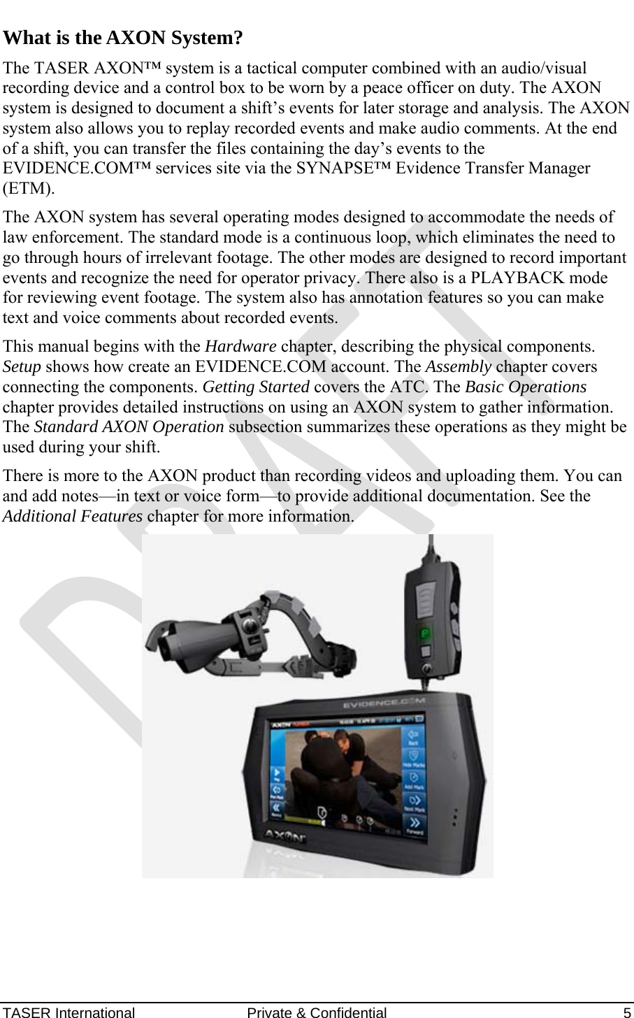 AXON™  4 Jan 2010 TASER International  Private &amp; Confidential    5 What is the AXON System? The TASER AXON™ system is a tactical computer combined with an audio/visual recording device and a control box to be worn by a peace officer on duty. The AXON system is designed to document a shift’s events for later storage and analysis. The AXON system also allows you to replay recorded events and make audio comments. At the end of a shift, you can transfer the files containing the day’s events to the EVIDENCE.COM™ services site via the SYNAPSE™ Evidence Transfer Manager (ETM). The AXON system has several operating modes designed to accommodate the needs of law enforcement. The standard mode is a continuous loop, which eliminates the need to go through hours of irrelevant footage. The other modes are designed to record important events and recognize the need for operator privacy. There also is a PLAYBACK mode for reviewing event footage. The system also has annotation features so you can make text and voice comments about recorded events. This manual begins with the Hardware chapter, describing the physical components. Setup shows how create an EVIDENCE.COM account. The Assembly chapter covers connecting the components. Getting Started covers the ATC. The Basic Operations chapter provides detailed instructions on using an AXON system to gather information. The Standard AXON Operation subsection summarizes these operations as they might be used during your shift. There is more to the AXON product than recording videos and uploading them. You can and add notes—in text or voice form—to provide additional documentation. See the Additional Features chapter for more information.  