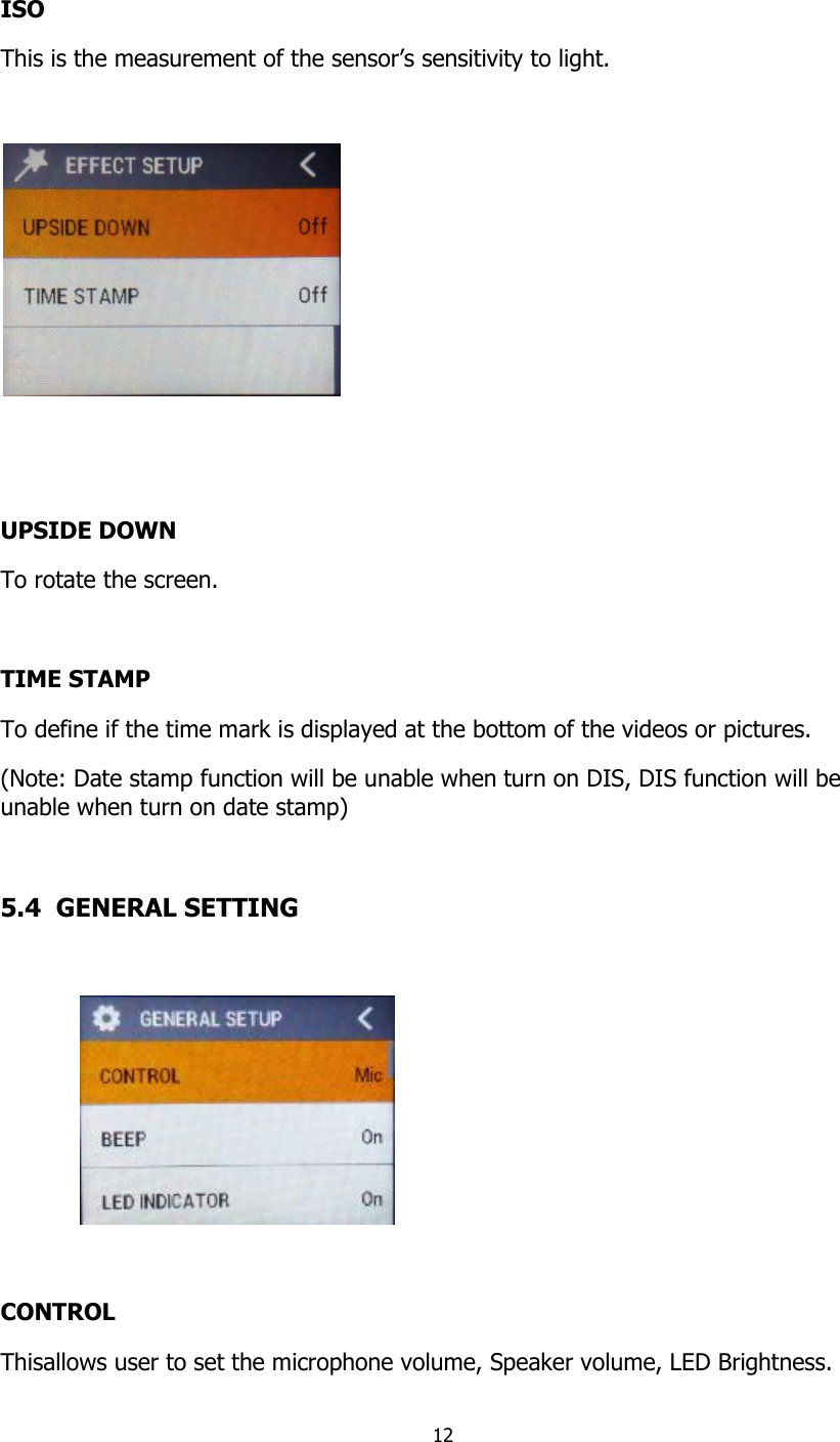 12   ISO This is the measurement of the sensor&rsquo;s sensitivity to light.     UPSIDE DOWN To rotate the screen.  TIME STAMP To define if the time mark is displayed at the bottom of the videos or pictures. (Note: Date stamp function will be unable when turn on DIS, DIS function will be unable when turn on date stamp)  5.4  GENERAL SETTING    CONTROL Thisallows user to set the microphone volume, Speaker volume, LED Brightness. 