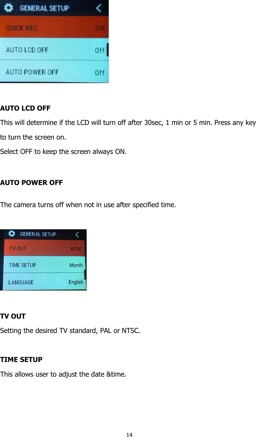 14    AUTO LCD OFF This will determine if the LCD will turn off after 30sec, 1 min or 5 min. Press any key  to turn the screen on. Select OFF to keep the screen always ON.  AUTO POWER OFF The camera turns off when not in use after specified time.    TV OUT Setting the desired TV standard, PAL or NTSC.  TIME SETUP This allows user to adjust the date &amp;time. 