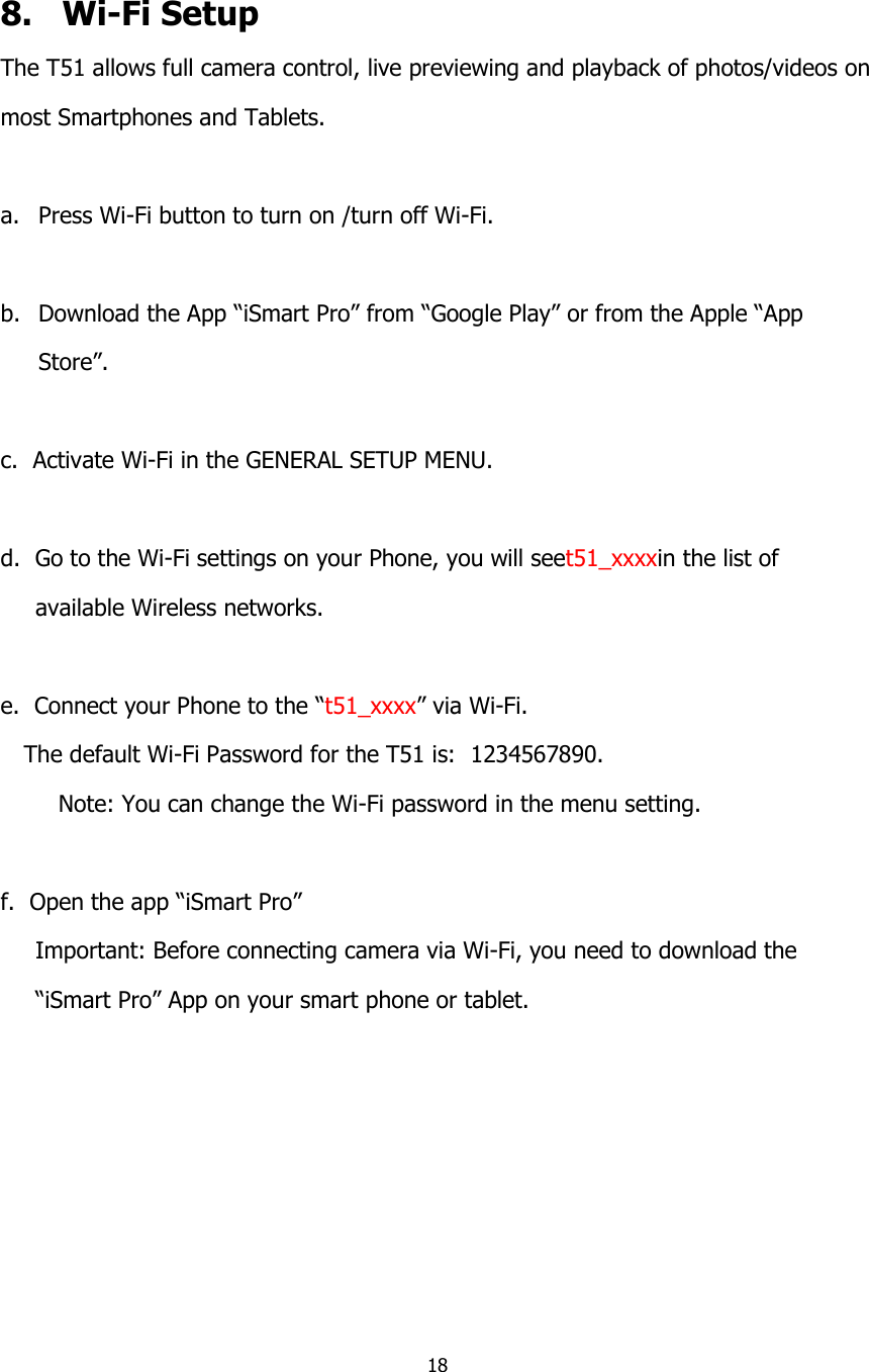 18    8.   Wi-Fi Setup The T51 allows full camera control, live previewing and playback of photos/videos on  most Smartphones and Tablets.  a. Press Wi-Fi button to turn on /turn off Wi-Fi.  b. Download the App &ldquo;iSmart Pro&rdquo; from &ldquo;Google Play&rdquo; or from the Apple &ldquo;App  Store&rdquo;.  c.  Activate Wi-Fi in the GENERAL SETUP MENU.  d.  Go to the Wi-Fi settings on your Phone, you will seet51_xxxxin the list of  available Wireless networks.  e.  Connect your Phone to the &ldquo;t51_xxxx&rdquo; via Wi-Fi. The default Wi-Fi Password for the T51 is:  1234567890. Note: You can change the Wi-Fi password in the menu setting.  f.  Open the app &ldquo;iSmart Pro&rdquo; Important: Before connecting camera via Wi-Fi, you need to download the  &ldquo;iSmart Pro&rdquo; App on your smart phone or tablet.  