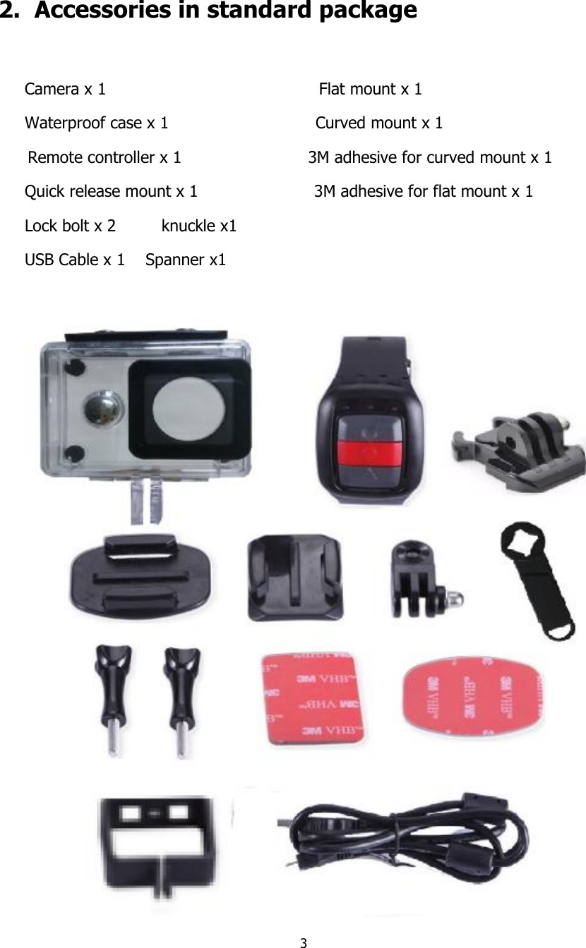 3    2.  Accessories in standard package  Camera x 1                                          Flat mount x 1     Waterproof case x 1                             Curved mount x 1  Remote controller x 1                         3M adhesive for curved mount x 1 Quick release mount x 1                       3M adhesive for flat mount x 1 Lock bolt x 2         knuckle x1 USB Cable x 1    Spanner x1   