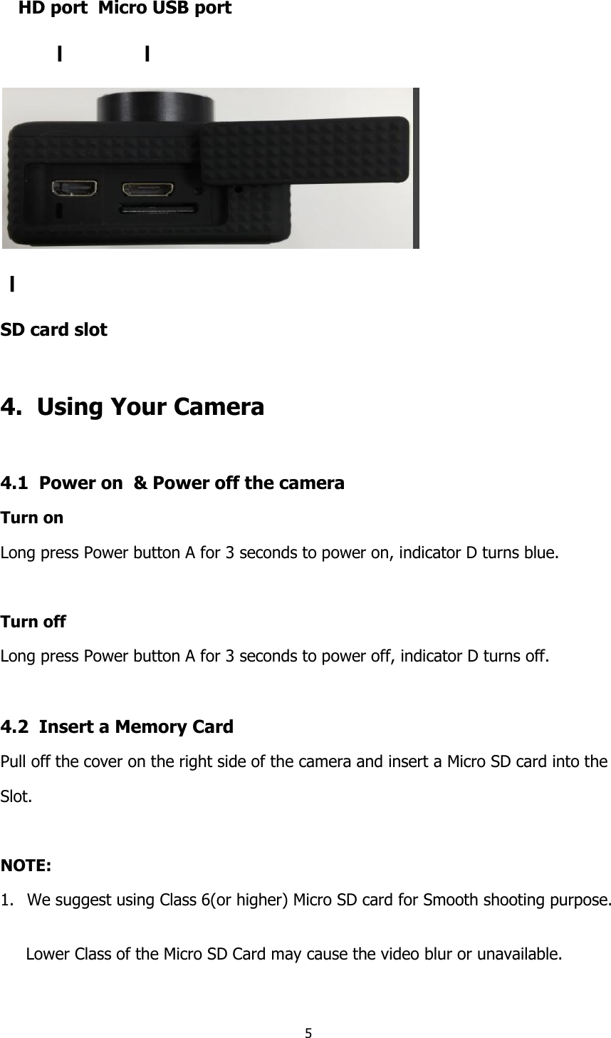 5  HD port  Micro USB port 〡         〡  〡     SD card slot  4.  Using Your Camera  4.1  Power on  &amp; Power off the camera Turn on Long press Power button A for 3 seconds to power on, indicator D turns blue.  Turn off  Long press Power button A for 3 seconds to power off, indicator D turns off.  4.2  Insert a Memory Card Pull off the cover on the right side of the camera and insert a Micro SD card into the  Slot.   NOTE: 1. We suggest using Class 6(or higher) Micro SD card for Smooth shooting purpose.        Lower Class of the Micro SD Card may cause the video blur or unavailable. 