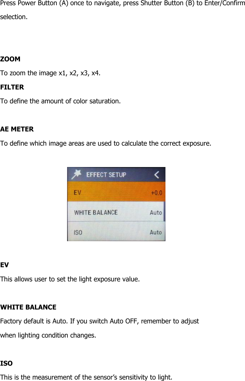  Press Power Button (A) once to navigate, press Shutter Button (B) to Enter/Confirm  selection.   ZOOM To zoom the image x1, x2, x3, x4. FILTER To define the amount of color saturation.  AE METER To define which image areas are used to calculate the correct exposure.    EV This allows user to set the light exposure value.  WHITE BALANCE Factory default is Auto. If you switch Auto OFF, remember to adjust  when lighting condition changes.  ISO This is the measurement of the sensor&rsquo;s sensitivity to light.  