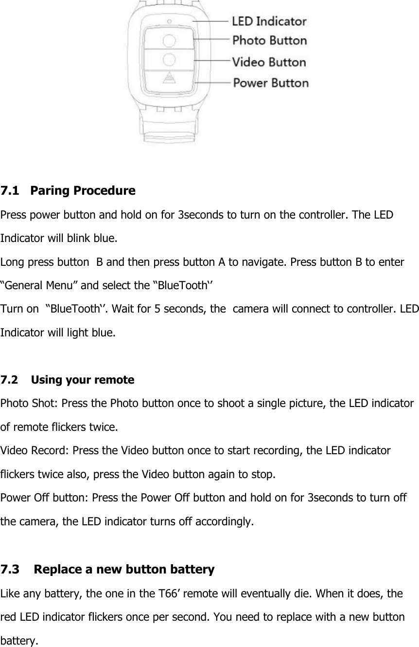   7.1   Paring Procedure Press power button and hold on for 3seconds to turn on the controller. The LED  Indicator will blink blue. Long press button  B and then press button A to navigate. Press button B to enter  &ldquo;General Menu&rdquo; and select the &ldquo;BlueTooth&lsquo;&rsquo; Turn on  &ldquo;BlueTooth&lsquo;&rsquo;. Wait for 5 seconds, the  camera will connect to controller. LED  Indicator will light blue.  7.2    Using your remote Photo Shot: Press the Photo button once to shoot a single picture, the LED indicator  of remote flickers twice. Video Record: Press the Video button once to start recording, the LED indicator  flickers twice also, press the Video button again to stop. Power Off button: Press the Power Off button and hold on for 3seconds to turn off  the camera, the LED indicator turns off accordingly.  7.3    Replace a new button battery Like any battery, the one in the T66&rsquo; remote will eventually die. When it does, the  red LED indicator flickers once per second. You need to replace with a new button  battery.   