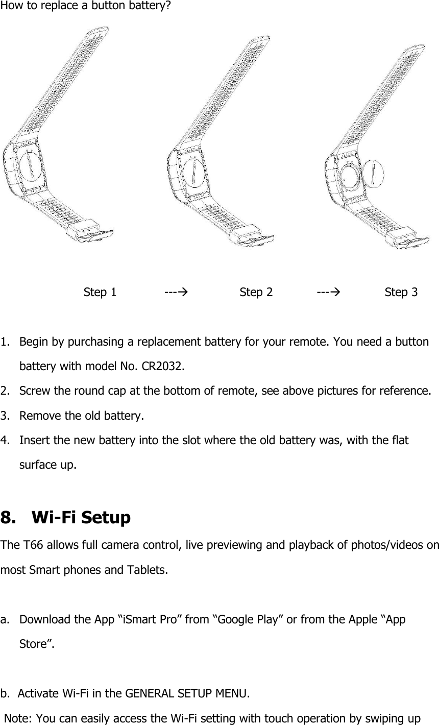 How to replace a button battery?                                             Step 1             ---              Step 2            ---            Step 3  1. Begin by purchasing a replacement battery for your remote. You need a button battery with model No. CR2032. 2. Screw the round cap at the bottom of remote, see above pictures for reference. 3. Remove the old battery. 4. Insert the new battery into the slot where the old battery was, with the flat surface up.   8.   Wi-Fi Setup The T66 allows full camera control, live previewing and playback of photos/videos on  most Smart phones and Tablets.  a. Download the App &ldquo;iSmart Pro&rdquo; from &ldquo;Google Play&rdquo; or from the Apple &ldquo;App    Store&rdquo;.  b.  Activate Wi-Fi in the GENERAL SETUP MENU.  Note: You can easily access the Wi-Fi setting with touch operation by swiping up 