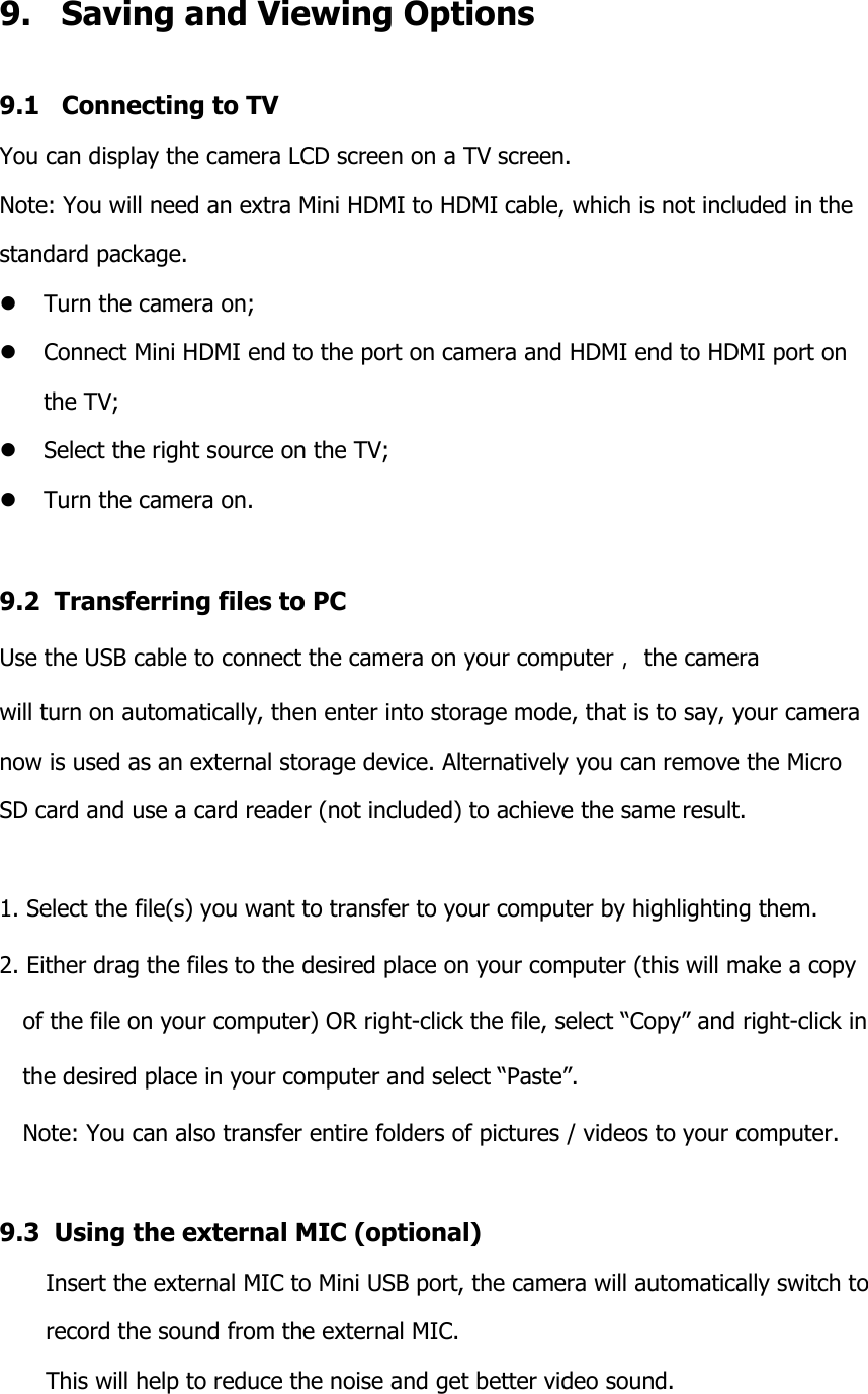 9.   Saving and Viewing Options 9.1   Connecting to TV You can display the camera LCD screen on a TV screen. Note: You will need an extra Mini HDMI to HDMI cable, which is not included in the  standard package.  Turn the camera on;  Connect Mini HDMI end to the port on camera and HDMI end to HDMI port on  the TV;  Select the right source on the TV;  Turn the camera on.  9.2  Transferring files to PC Use the USB cable to connect the camera on your computer， the camera  will turn on automatically, then enter into storage mode, that is to say, your camera  now is used as an external storage device. Alternatively you can remove the Micro  SD card and use a card reader (not included) to achieve the same result.  1. Select the file(s) you want to transfer to your computer by highlighting them.  2. Either drag the files to the desired place on your computer (this will make a copy   of the file on your computer) OR right-click the file, select “Copy” and right-click in   the desired place in your computer and select “Paste”.  Note: You can also transfer entire folders of pictures / videos to your computer.  9.3  Using the external MIC (optional) Insert the external MIC to Mini USB port, the camera will automatically switch to  record the sound from the external MIC. This will help to reduce the noise and get better video sound.  