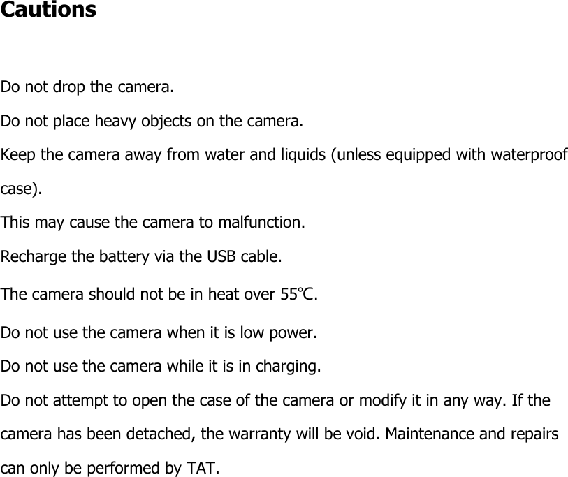 Cautions  Do not drop the camera. Do not place heavy objects on the camera. Keep the camera away from water and liquids (unless equipped with waterproof  case).  This may cause the camera to malfunction. Recharge the battery via the USB cable. The camera should not be in heat over 55℃. Do not use the camera when it is low power. Do not use the camera while it is in charging. Do not attempt to open the case of the camera or modify it in any way. If the camera has been detached, the warranty will be void. Maintenance and repairs can only be performed by TAT.                      
