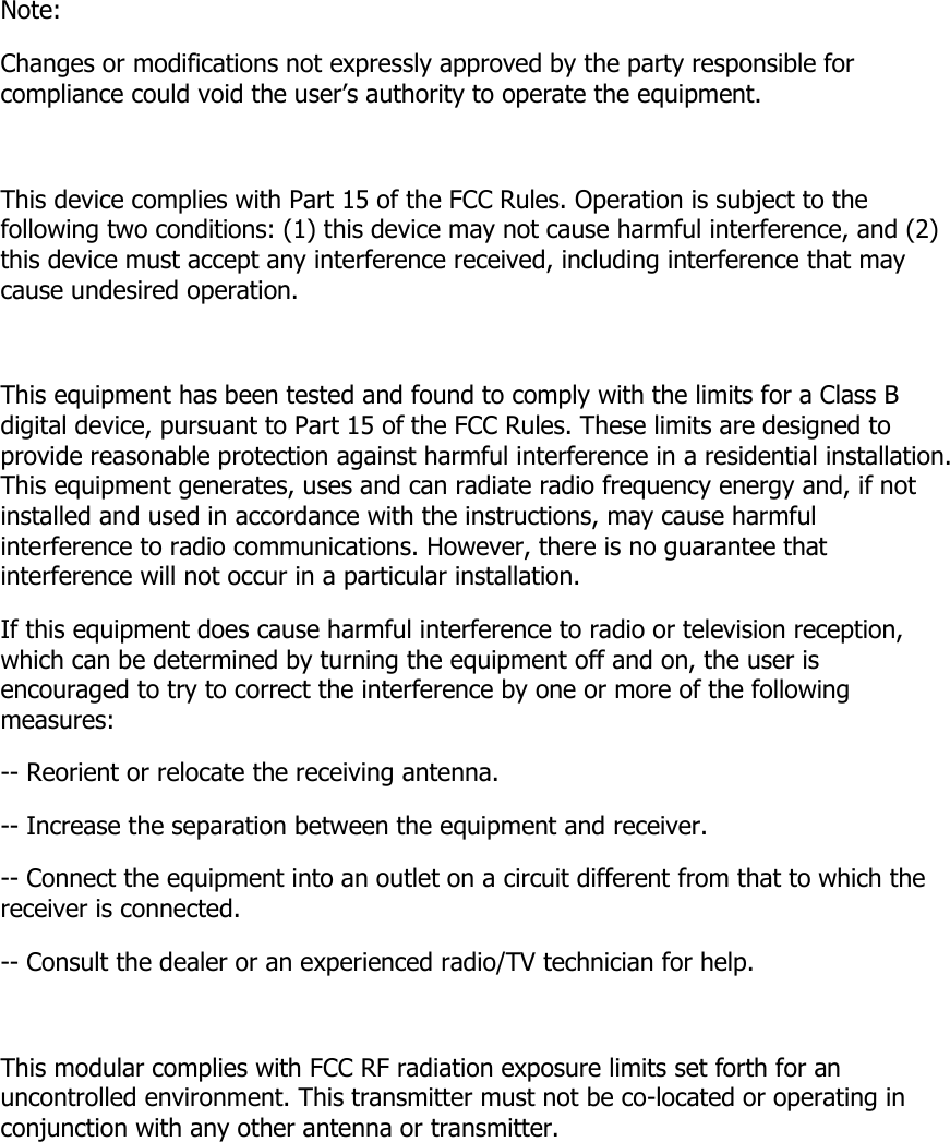 Note: Changes or modifications not expressly approved by the party responsible for compliance could void the user’s authority to operate the equipment.   This device complies with Part 15 of the FCC Rules. Operation is subject to the following two conditions: (1) this device may not cause harmful interference, and (2) this device must accept any interference received, including interference that may cause undesired operation.   This equipment has been tested and found to comply with the limits for a Class B digital device, pursuant to Part 15 of the FCC Rules. These limits are designed to provide reasonable protection against harmful interference in a residential installation. This equipment generates, uses and can radiate radio frequency energy and, if not installed and used in accordance with the instructions, may cause harmful interference to radio communications. However, there is no guarantee that interference will not occur in a particular installation. If this equipment does cause harmful interference to radio or television reception, which can be determined by turning the equipment off and on, the user is encouraged to try to correct the interference by one or more of the following measures: -- Reorient or relocate the receiving antenna. -- Increase the separation between the equipment and receiver. -- Connect the equipment into an outlet on a circuit different from that to which the receiver is connected. -- Consult the dealer or an experienced radio/TV technician for help.   This modular complies with FCC RF radiation exposure limits set forth for an uncontrolled environment. This transmitter must not be co-located or operating in conjunction with any other antenna or transmitter.          