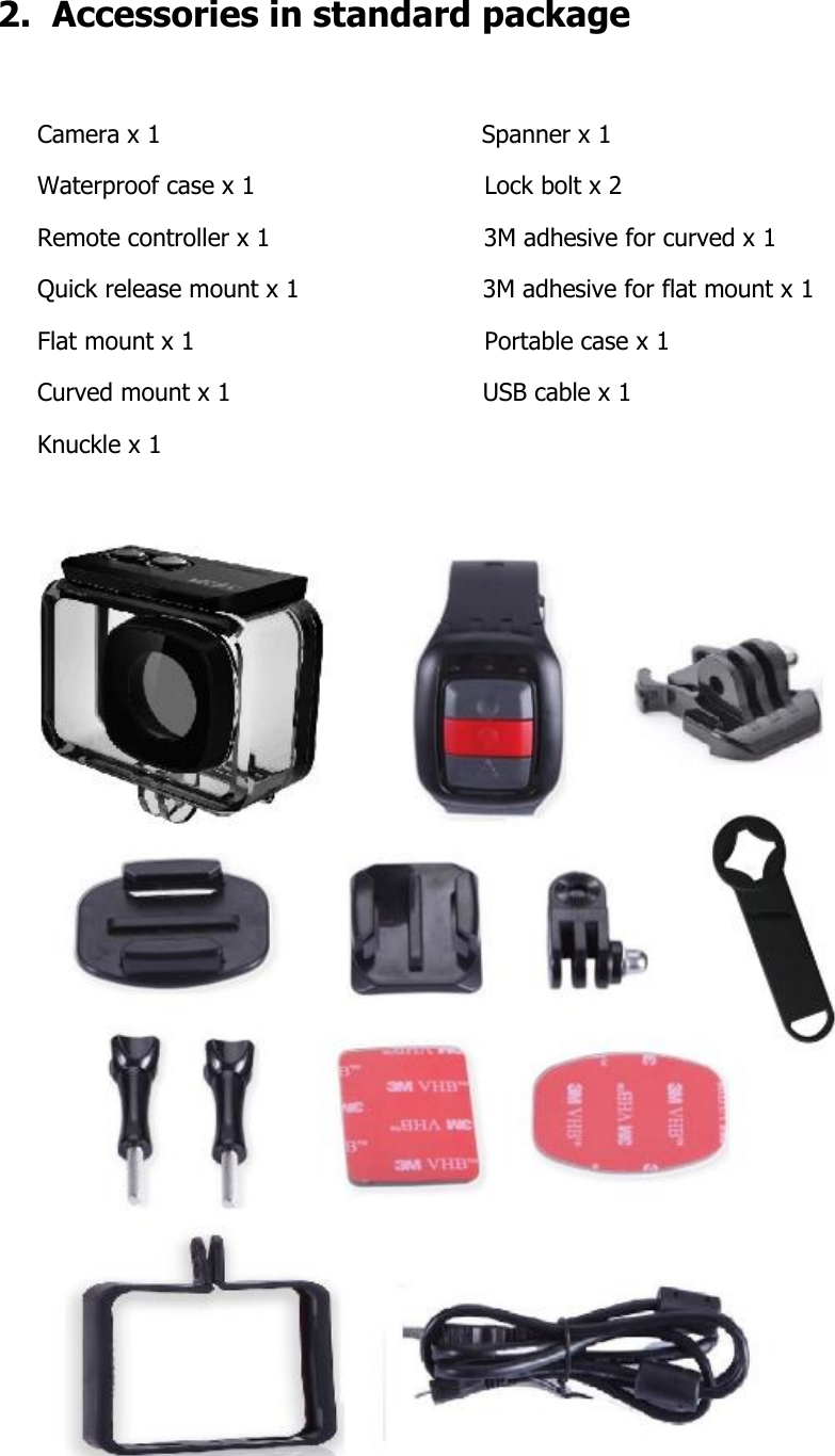 2.  Accessories in standard package  Camera x 1                                          Spanner x 1 Waterproof case x 1                              Lock bolt x 2  Remote controller x 1                            3M adhesive for curved x 1 Quick release mount x 1                        3M adhesive for flat mount x 1 Flat mount x 1                                      Portable case x 1  Curved mount x 1                                 USB cable x 1 Knuckle x 1                                        