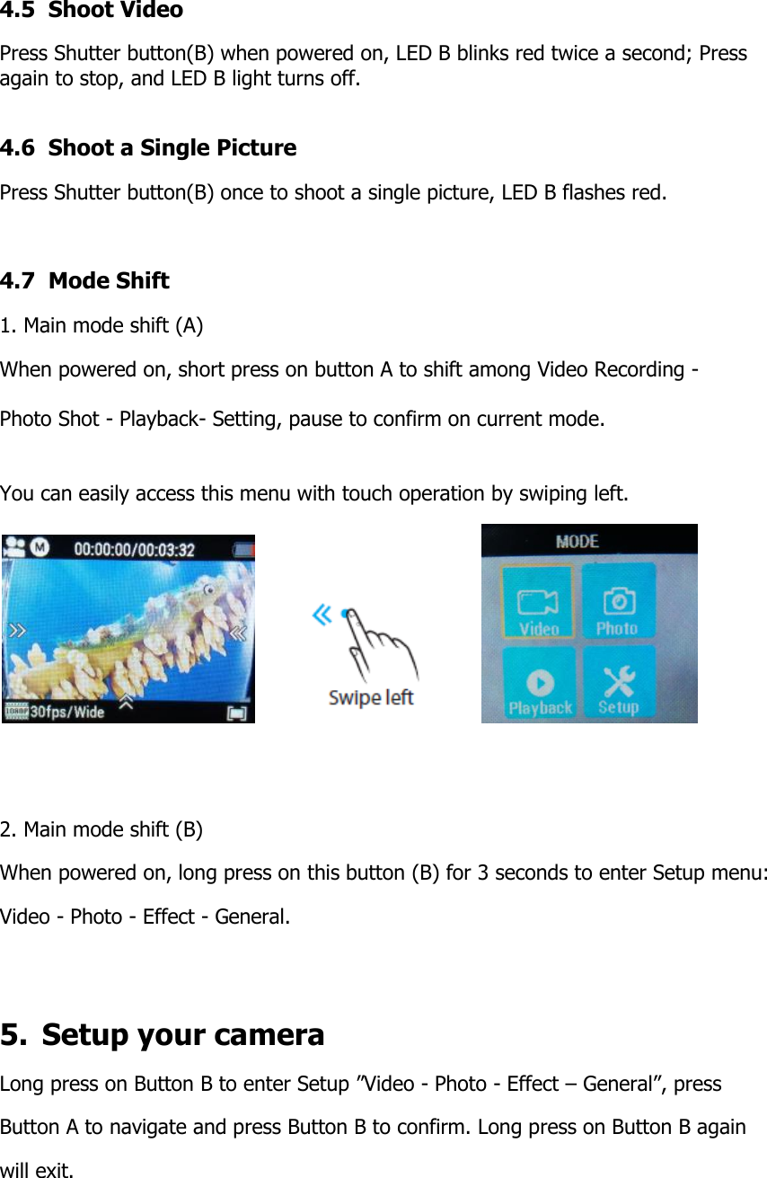 4.5  Shoot Video  Press Shutter button(B) when powered on, LED B blinks red twice a second; Press again to stop, and LED B light turns off.  4.6  Shoot a Single Picture Press Shutter button(B) once to shoot a single picture, LED B flashes red.  4.7  Mode Shift 1. Main mode shift (A) When powered on, short press on button A to shift among Video Recording -   Photo Shot - Playback- Setting, pause to confirm on current mode.   You can easily access this menu with touch operation by swiping left.                     2. Main mode shift (B) When powered on, long press on this button (B) for 3 seconds to enter Setup menu: Video - Photo - Effect - General.   5.  Setup your camera Long press on Button B to enter Setup &rdquo;Video - Photo - Effect &ndash; General&rdquo;, press Button A to navigate and press Button B to confirm. Long press on Button B again  will exit.   