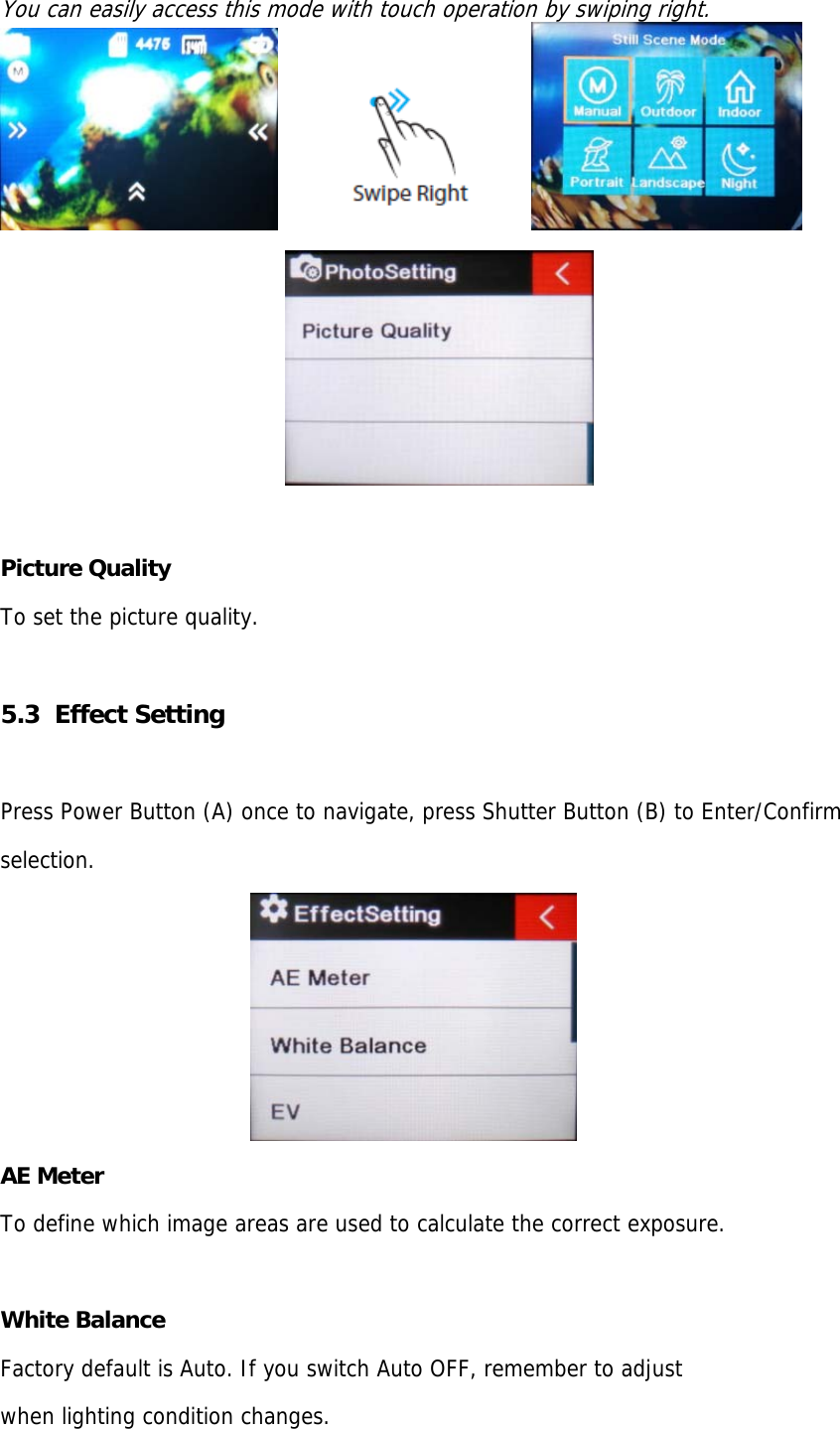 You can easily access this mode with touch operation by swiping right.                                                                  Picture Quality To set the picture quality.  5.3  Effect Setting  Press Power Button (A) once to navigate, press Shutter Button (B) to Enter/Confirm  selection.  AE Meter To define which image areas are used to calculate the correct exposure.  White Balance Factory default is Auto. If you switch Auto OFF, remember to adjust  when lighting condition changes. 