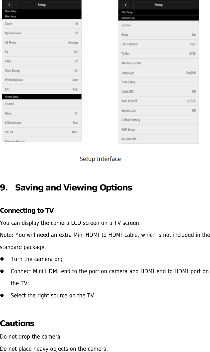 9. Saving and Viewing OptionsConnecting to TV You can display the camera LCD screen on a TV screen. Note: You will need an extra Mini HDMI to HDMI cable, which is not included in the standard package. Turn the camera on;Connect Mini HDMI end to the port on camera and HDMI end to HDMI port onthe TV;Select the right source on the TV.Cautions Do not drop the camera. Do not place heavy objects on the camera. 