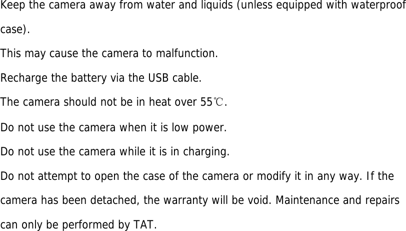 Keep the camera away from water and liquids (unless equipped with waterproof  case).  This may cause the camera to malfunction. Recharge the battery via the USB cable. The camera should not be in heat over 55℃. Do not use the camera when it is low power. Do not use the camera while it is in charging. Do not attempt to open the case of the camera or modify it in any way. If the camera has been detached, the warranty will be void. Maintenance and repairs can only be performed by TAT. 