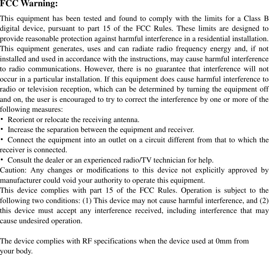 FCC Warning: This equipment has been tested and found to comply with the limits for a Class  B digital  device,  pursuant  to  part 15  of  the  FCC  Rules.  These  limits  are designed to provide reasonable protection against harmful interference in a residential installation. This  equipment  generates,  uses  and  can  radiate  radio  frequency energy  and,  if  not installed and used in accordance with the instructions, may cause harmful interference to  radio  communications.  However, there is  no  guarantee that  interference will not occur in a particular installation. If this equipment does cause harmful interference to radio or television reception, which can be determined by turning the equipment off and on, the user is encouraged to try to correct the interference by one or more of the following measures: •Reorient or relocate the receiving antenna.•Increase the separation between the equipment and receiver.•Connect the equipment into an outlet on a circuit different from that to which thereceiver is connected.•Consult the dealer or an experienced radio/TV technician for help.Caution:  Any  changes  or  modiﬁcations  to  this  device  not  explicitly  approved  bymanufacturer could void your authority to operate this equipment.This  device  complies  with  part  15  of  the  FCC  Rules.  Operation  is  subject  to  thefollowing two conditions: (1) This device may not cause harmful interference, and (2)this  device  must  accept  any  interference  received,  including  interference  that  maycause undesired operation.The device complies with RF specifications when the device used at 0mm from your body. 