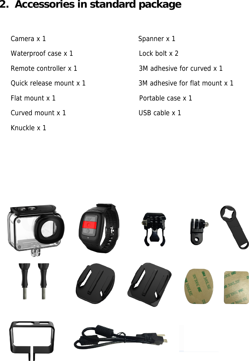 2.  Accessories in standard package  Camera x 1                                          Spanner x 1 Waterproof case x 1                              Lock bolt x 2  Remote controller x 1                            3M adhesive for curved x 1 Quick release mount x 1                        3M adhesive for flat mount x 1 Flat mount x 1                                      Portable case x 1  Curved mount x 1                                 USB cable x 1 Knuckle x 1                                               