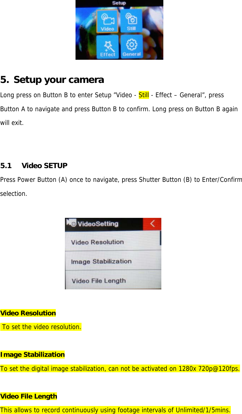   5.  Setup your camera Long press on Button B to enter Setup ”Video - Still - Effect – General”, press Button A to navigate and press Button B to confirm. Long press on Button B again  will exit.   5.1 Video SETUP Press Power Button (A) once to navigate, press Shutter Button (B) to Enter/Confirm  selection.                                    Video Resolution  To set the video resolution.  Image Stabilization To set the digital image stabilization, can not be activated on 1280x 720p@120fps.  Video File Length This allows to record continuously using footage intervals of Unlimited/1/5mins.  