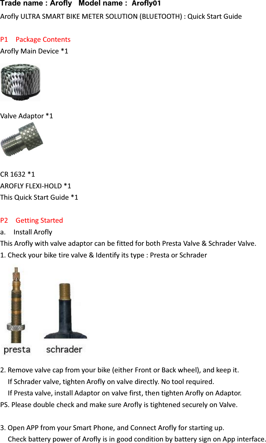 Arofly ULTRA SMART BIKE METER SOLUTION (BLUETOOTH) : Quick Start Guide  P1  Package Contents Arofly Main Device *1  Valve Adaptor *1   CR 1632 *1 AROFLY FLEXI-HOLD *1 This Quick Start Guide *1  P2  Getting Started a.  Install Arofly This Arofly with valve adaptor can be fitted for both Presta Valve &amp; Schrader Valve. 1. Check your bike tire valve &amp; Identify its type : Presta or Schrader  2. Remove valve cap from your bike (either Front or Back wheel), and keep it.       If Schrader valve, tighten Arofly on valve directly. No tool required.     If Presta valve, install Adaptor on valve first, then tighten Arofly on Adaptor.   PS. Please double check and make sure Arofly is tightened securely on Valve.    3. Open APP from your Smart Phone, and Connect Arofly for starting up.     Check battery power of Arofly is in good condition by battery sign on App interface.  Trade name : Arofly Model name : Arofly01