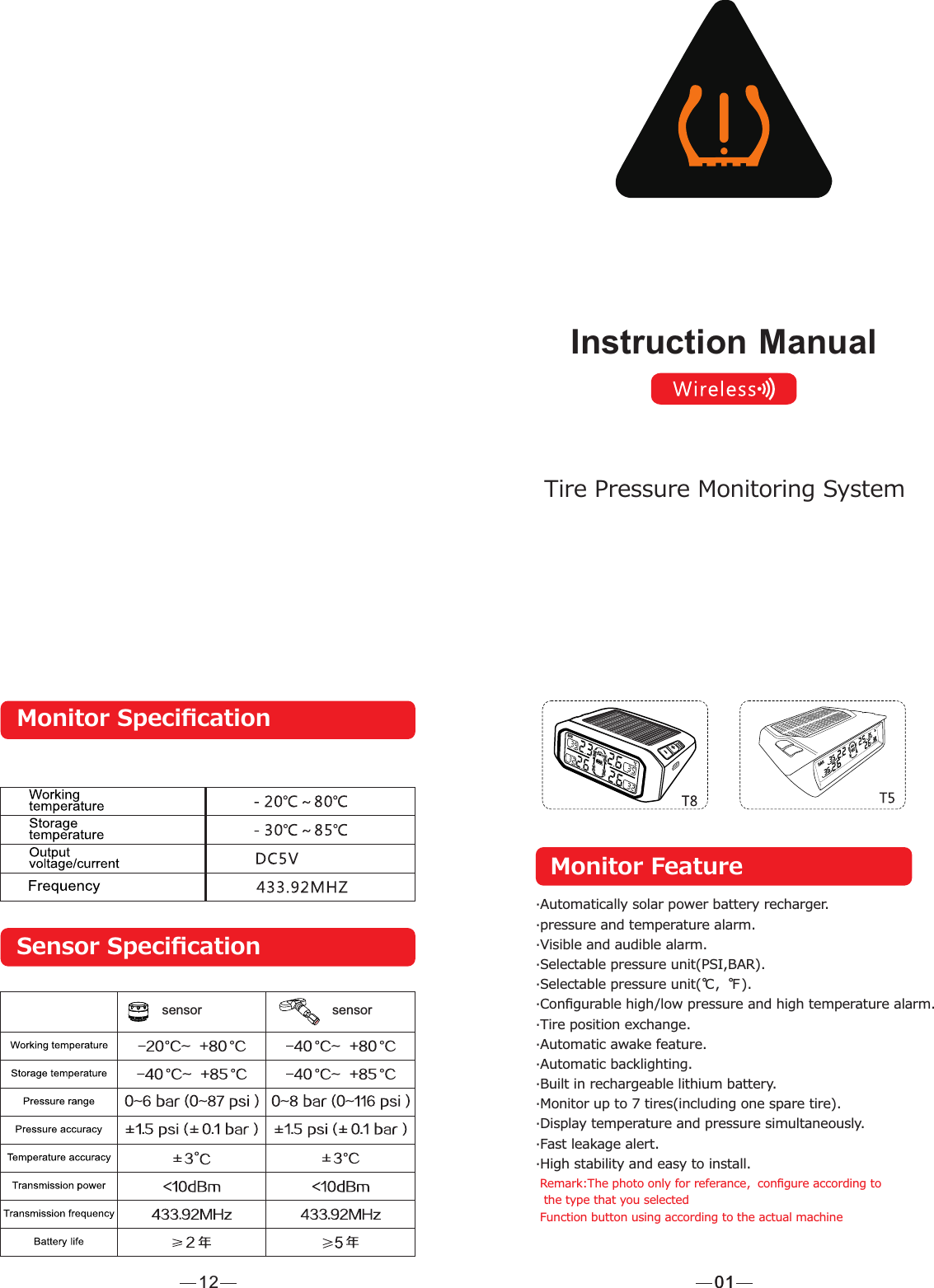 Monitor Feature·Automatically solar power battery recharger.·pressure and temperature alarm.·Visible and audible alarm.·Selectable pressure unit(PSI,BAR).·Selectable pressure unit(℃，℉).·Conﬁgurable high/low pressure and high temperature alarm.·Tire position exchange.·Automatic awake feature.·Automatic backlighting.·Built in rechargeable lithium battery.·Monitor up to 7 tires(including one spare tire).·Display temperature and pressure simultaneously.·Fast leakage alert.·High stability and easy to install.Remark:The photo only for referance，conﬁgure according to the type that you selectedFunction button using according to the actual machine010112Monitor SpeciﬁcationSensor Speciﬁcationsensor sensorInstruction ManualTire Pressure Monitoring System